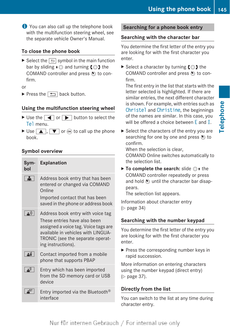 iYou can also call up the telephone bookwith the multifunction steering wheel, seethe separate vehicle Owner&apos;s Manual.To close the phone bookXSelect the &amp; symbol in the main functionbar by sliding ÆV and turning cVd theCOMAND controller and press W to con-firm.orXPress the % back button.Using the multifunction steering wheelXUse the = or ; button to select theTel menu.XUse 9, : or 9 to call up the phonebook.Symbol overviewSym-bolExplanationÆAddress book entry that has beenentered or changed via COMANDOnlineImported contact that has beensaved in the phone or address book\Address book entry with voice tagThese entries have also beenassigned a voice tag. Voice tags areavailable in vehicles with LINGUA-TRONIC (see the separate operat-ing instructions).ÃContact imported from a mobilephone that supports PBAP¯Entry which has been importedfrom the SD memory card or USBdevice®Entry imported via the Bluetooth®interfaceSearching for a phone book entrySearching with the character barYou determine the first letter of the entry youare looking for with the first character youenter.XSelect a character by turning cVd theCOMAND controller and press W to con-firm.The first entry in the list that starts with theletter selected is highlighted. If there aresimilar entries, the next different characteris shown. For example, with entries such asChristel and Christine, the beginningsof the names are similar. In this case, youwill be offered a choice between E and I.XSelect the characters of the entry you aresearching for one by one and press W toconfirm.When the selection is clear,COMAND Online switches automatically tothe selection list.XTo complete the search: slide VZ theCOMAND controller repeatedly or pressand hold W until the character bar disap-pears.The selection list appears.Information about character entry(Y page 34)Searching with the number keypadYou determine the first letter of the entry youare looking for with the first character youenter.XPress the corresponding number keys inrapid succession.More information on entering charactersusing the number keypad (direct entry)(Y page 37).Directly from the listYou can switch to the list at any time duringcharacter entry.Using the phone book 145TelephoneZ