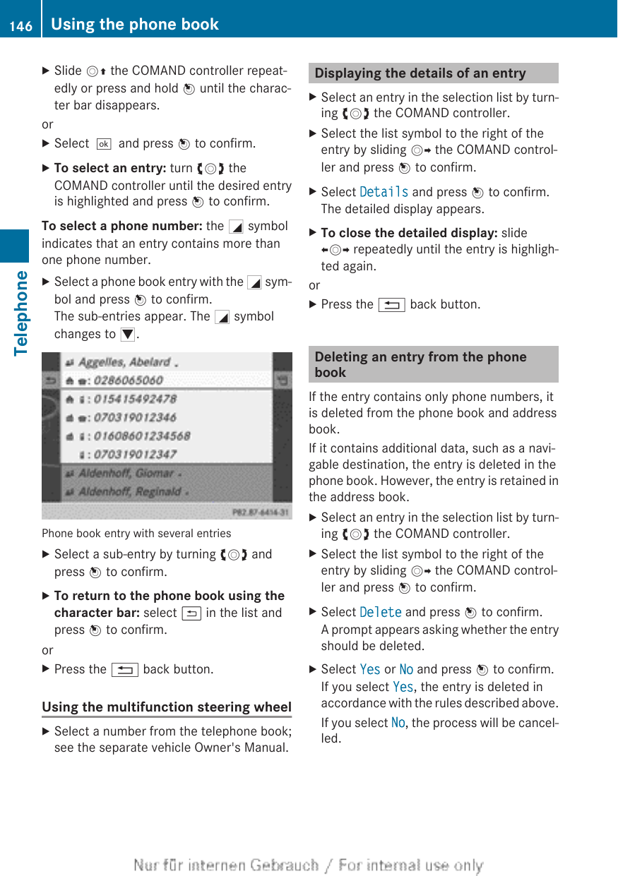 XSlide VZ the COMAND controller repeat-edly or press and hold W until the charac-ter bar disappears.orXSelect¬and press W to confirm.XTo select an entry: turn cVd theCOMAND controller until the desired entryis highlighted and press W to confirm.To select a phone number: the G symbolindicates that an entry contains more thanone phone number.XSelect a phone book entry with the G sym-bol and press W to confirm.The sub-entries appear. The G symbolchanges to I.Phone book entry with several entriesXSelect a sub-entry by turning cVd andpress W to confirm.XTo return to the phone book using the character bar: select &amp; in the list andpress W to confirm.orXPress the % back button.Using the multifunction steering wheelXSelect a number from the telephone book;see the separate vehicle Owner&apos;s Manual.Displaying the details of an entryXSelect an entry in the selection list by turn-ing cVd the COMAND controller.XSelect the list symbol to the right of theentry by sliding VY the COMAND control-ler and press W to confirm.XSelect Details and press W to confirm.The detailed display appears.XTo close the detailed display: slideXVY repeatedly until the entry is highligh-ted again.orXPress the % back button.Deleting an entry from the phonebookIf the entry contains only phone numbers, itis deleted from the phone book and addressbook.If it contains additional data, such as a navi-gable destination, the entry is deleted in thephone book. However, the entry is retained inthe address book.XSelect an entry in the selection list by turn-ing cVd the COMAND controller.XSelect the list symbol to the right of theentry by sliding VY the COMAND control-ler and press W to confirm.XSelect Delete and press W to confirm.A prompt appears asking whether the entryshould be deleted.XSelect Yes or No and press W to confirm.If you select Yes, the entry is deleted inaccordance with the rules described above.If you select No, the process will be cancel-led.146 Using the phone bookTelephone