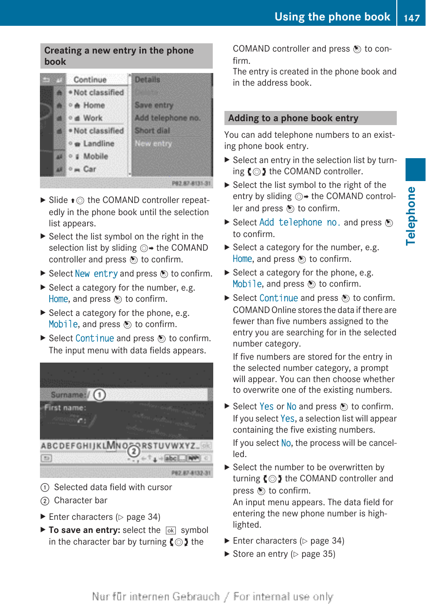 Creating a new entry in the phonebookXSlide ZV the COMAND controller repeat-edly in the phone book until the selectionlist appears.XSelect the list symbol on the right in theselection list by sliding VY the COMANDcontroller and press W to confirm.XSelect New entry and press W to confirm.XSelect a category for the number, e.g.Home, and press W to confirm.XSelect a category for the phone, e.g.Mobile, and press W to confirm.XSelect Continue and press W to confirm.The input menu with data fields appears.:Selected data field with cursor;Character barXEnter characters (Y page 34)XTo save an entry: select the¬symbolin the character bar by turning cVd theCOMAND controller and press W to con-firm.The entry is created in the phone book andin the address book.Adding to a phone book entryYou can add telephone numbers to an exist-ing phone book entry.XSelect an entry in the selection list by turn-ing cVd the COMAND controller.XSelect the list symbol to the right of theentry by sliding VY the COMAND control-ler and press W to confirm.XSelect Add telephone no. and press Wto confirm.XSelect a category for the number, e.g.Home, and press W to confirm.XSelect a category for the phone, e.g.Mobile, and press W to confirm.XSelect Continue and press W to confirm.COMAND Online stores the data if there arefewer than five numbers assigned to theentry you are searching for in the selectednumber category.If five numbers are stored for the entry inthe selected number category, a promptwill appear. You can then choose whetherto overwrite one of the existing numbers.XSelect Yes or No and press W to confirm.If you select Yes, a selection list will appearcontaining the five existing numbers.If you select No, the process will be cancel-led.XSelect the number to be overwritten byturning cVd the COMAND controller andpress W to confirm.An input menu appears. The data field forentering the new phone number is high-lighted.XEnter characters (Y page 34)XStore an entry (Y page 35)Using the phone book 147TelephoneZ