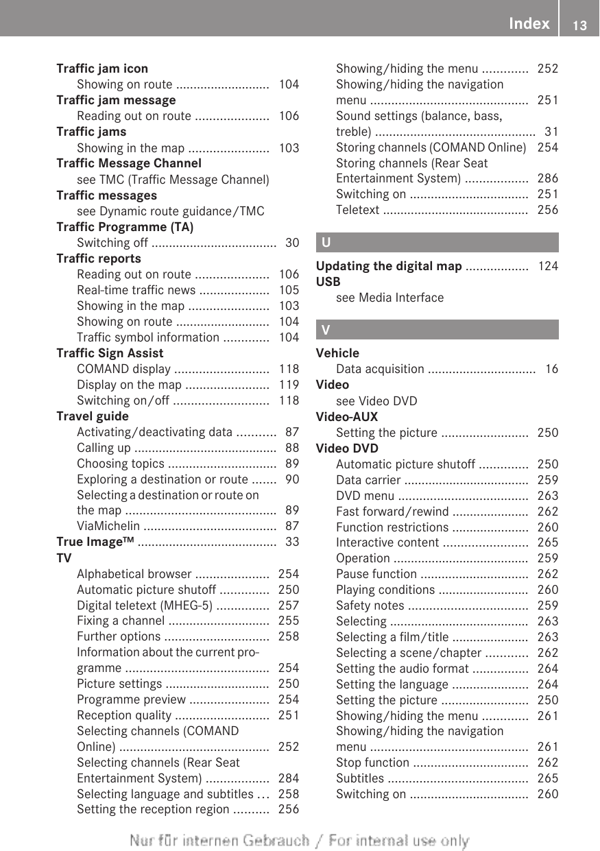 Traffic jam iconShowing on route ........................... 104Traffic jam messageReading out on route ..................... 106Traffic jamsShowing in the map ....................... 103Traffic Message Channelsee TMC (Traffic Message Channel)        Traffic messagessee Dynamic route guidance/TMC          Traffic Programme (TA)Switching off .................................... 30Traffic reportsReading out on route ..................... 106Real-time traffic news .................... 105Showing in the map ....................... 103Showing on route ........................... 104Traffic symbol information ............. 104Traffic Sign AssistCOMAND display ........................... 118Display on the map ........................ 119Switching on/off ........................... 118Travel guideActivating/deactivating data ........... 87Calling up ......................................... 88Choosing topics ............................... 89Exploring a destination or route ....... 90Selecting a destination or route onthe map ........................................... 89ViaMichelin ...................................... 87True Image™ ........................................ 33TVAlphabetical browser ..................... 254Automatic picture shutoff .............. 250Digital teletext (MHEG-5) ............... 257Fixing a channel ............................. 255Further options .............................. 258Information about the current pro-gramme ......................................... 254Picture settings .............................. 250Programme preview ....................... 254Reception quality ........................... 251Selecting channels (COMANDOnline) ........................................... 252Selecting channels (Rear SeatEntertainment System) .................. 284Selecting language and subtitles ... 258Setting the reception region .......... 256Showing/hiding the menu ............. 252Showing/hiding the navigationmenu ............................................. 251Sound settings (balance, bass,treble) .............................................. 31Storing channels (COMAND Online)  254Storing channels (Rear SeatEntertainment System) .................. 286Switching on .................................. 251Teletext .......................................... 256UUpdating the digital map .................. 124USBsee Media Interface                                 VVehicleData acquisition ............................... 16Videosee Video DVD                                         Video-AUXSetting the picture ......................... 250Video DVDAutomatic picture shutoff .............. 250Data carrier .................................... 259DVD menu ..................................... 263Fast forward/rewind ...................... 262Function restrictions ...................... 260Interactive content ........................ 265Operation ....................................... 259Pause function ............................... 262Playing conditions .......................... 260Safety notes .................................. 259Selecting ........................................ 263Selecting a film/title ...................... 263Selecting a scene/chapter ............ 262Setting the audio format ................ 264Setting the language ...................... 264Setting the picture ......................... 250Showing/hiding the menu ............. 261Showing/hiding the navigationmenu ............................................. 261Stop function ................................. 262Subtitles ........................................ 265Switching on .................................. 260Index 13