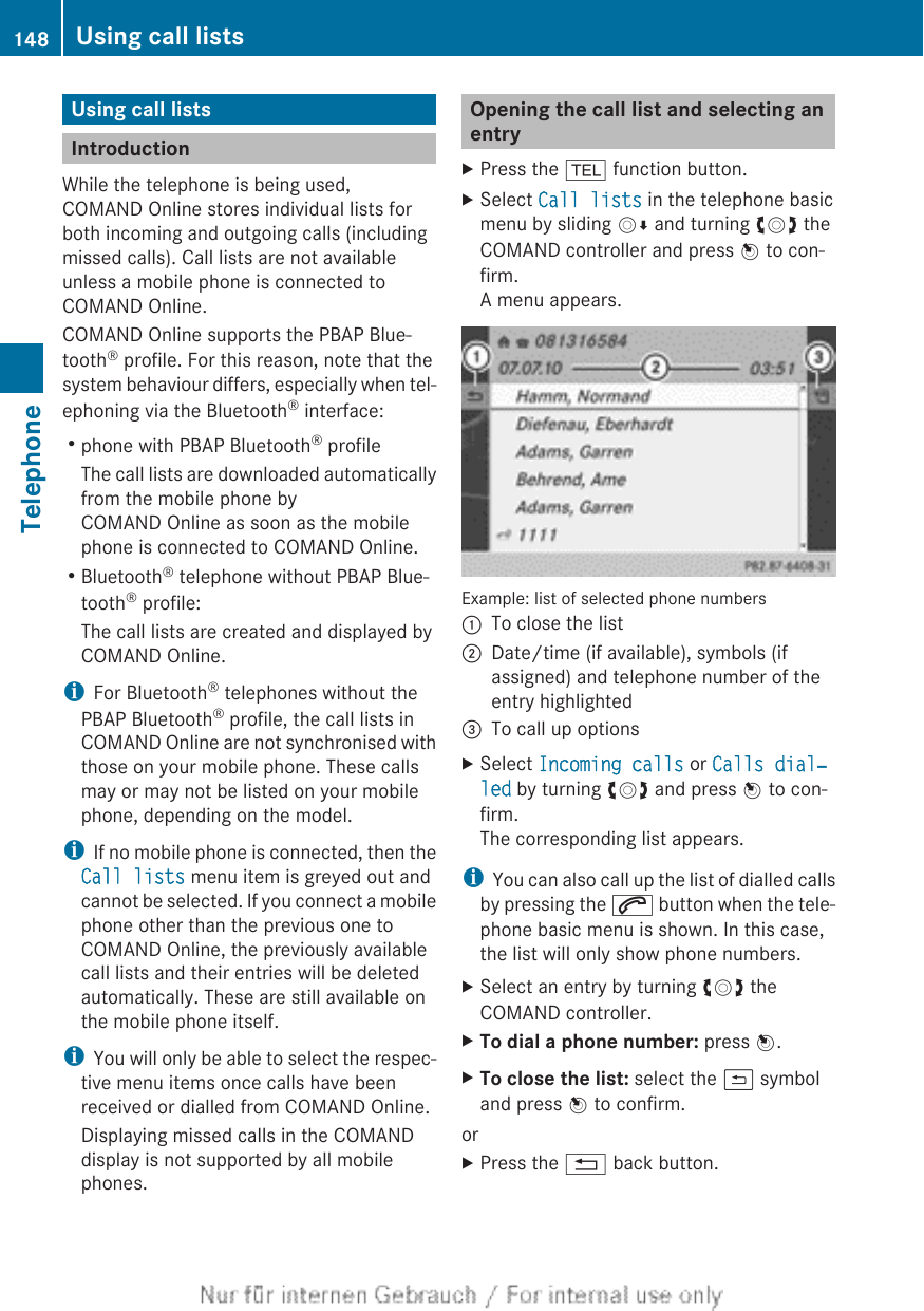 Using call listsIntroductionWhile the telephone is being used,COMAND Online stores individual lists forboth incoming and outgoing calls (includingmissed calls). Call lists are not availableunless a mobile phone is connected toCOMAND Online.COMAND Online supports the PBAP Blue-tooth® profile. For this reason, note that thesystem behaviour differs, especially when tel-ephoning via the Bluetooth® interface:Rphone with PBAP Bluetooth® profileThe call lists are downloaded automaticallyfrom the mobile phone byCOMAND Online as soon as the mobilephone is connected to COMAND Online.RBluetooth® telephone without PBAP Blue-tooth® profile:The call lists are created and displayed byCOMAND Online.iFor Bluetooth® telephones without thePBAP Bluetooth® profile, the call lists inCOMAND Online are not synchronised withthose on your mobile phone. These callsmay or may not be listed on your mobilephone, depending on the model.iIf no mobile phone is connected, then theCall lists menu item is greyed out andcannot be selected. If you connect a mobilephone other than the previous one toCOMAND Online, the previously availablecall lists and their entries will be deletedautomatically. These are still available onthe mobile phone itself.iYou will only be able to select the respec-tive menu items once calls have beenreceived or dialled from COMAND Online.Displaying missed calls in the COMANDdisplay is not supported by all mobilephones.Opening the call list and selecting anentryXPress the % function button.XSelect Call lists in the telephone basicmenu by sliding VÆ and turning cVd theCOMAND controller and press W to con-firm.A menu appears.Example: list of selected phone numbers:To close the list;Date/time (if available), symbols (ifassigned) and telephone number of theentry highlighted=To call up optionsXSelect Incoming calls or Calls dial‐led by turning cVd and press W to con-firm.The corresponding list appears.iYou can also call up the list of dialled callsby pressing the 6 button when the tele-phone basic menu is shown. In this case,the list will only show phone numbers.XSelect an entry by turning cVd theCOMAND controller.XTo dial a phone number: press W.XTo close the list: select the &amp; symboland press W to confirm.orXPress the % back button.148 Using call listsTelephone