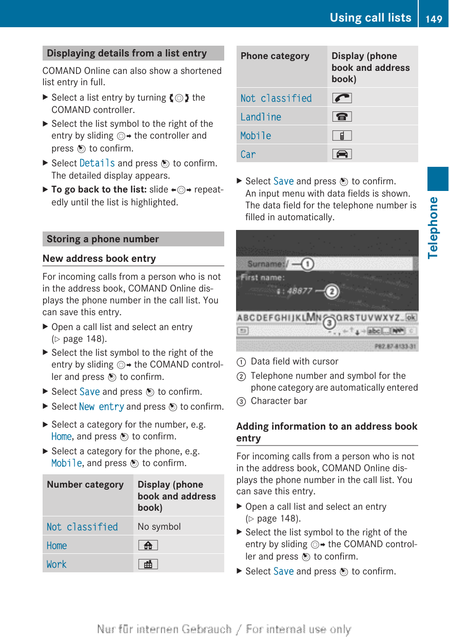 Displaying details from a list entryCOMAND Online can also show a shortenedlist entry in full.XSelect a list entry by turning cVd theCOMAND controller.XSelect the list symbol to the right of theentry by sliding VY the controller andpress W to confirm.XSelect Details and press W to confirm.The detailed display appears.XTo go back to the list: slide XVY repeat-edly until the list is highlighted.Storing a phone numberNew address book entryFor incoming calls from a person who is notin the address book, COMAND Online dis-plays the phone number in the call list. Youcan save this entry.XOpen a call list and select an entry(Y page 148).XSelect the list symbol to the right of theentry by sliding VY the COMAND control-ler and press W to confirm.XSelect Save and press W to confirm.XSelect New entry and press W to confirm.XSelect a category for the number, e.g.Home, and press W to confirm.XSelect a category for the phone, e.g.Mobile, and press W to confirm.Number category Display (phonebook and addressbook)Not classified No symbolHome ¸Work ·Phone category Display (phonebook and addressbook)Not classified ;Landline ¬Mobile ÏCar ´XSelect Save and press W to confirm.An input menu with data fields is shown.The data field for the telephone number isfilled in automatically.:Data field with cursor;Telephone number and symbol for thephone category are automatically entered=Character barAdding information to an address bookentryFor incoming calls from a person who is notin the address book, COMAND Online dis-plays the phone number in the call list. Youcan save this entry.XOpen a call list and select an entry(Y page 148).XSelect the list symbol to the right of theentry by sliding VY the COMAND control-ler and press W to confirm.XSelect Save and press W to confirm.Using call lists 149TelephoneZ
