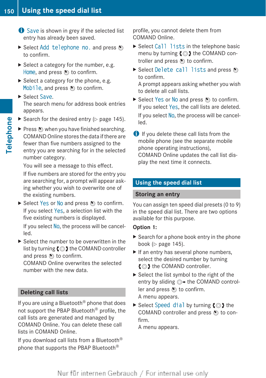 iSave is shown in grey if the selected listentry has already been saved.XSelect Add telephone no. and press Wto confirm.XSelect a category for the number, e.g.Home, and press W to confirm.XSelect a category for the phone, e.g.Mobile, and press W to confirm.XSelect Save.The search menu for address book entriesappears.XSearch for the desired entry (Y page 145).XPress W when you have finished searching.COMAND Online stores the data if there arefewer than five numbers assigned to theentry you are searching for in the selectednumber category.You will see a message to this effect.If five numbers are stored for the entry youare searching for, a prompt will appear ask-ing whether you wish to overwrite one ofthe existing numbers.XSelect Yes or No and press W to confirm.If you select Yes, a selection list with thefive existing numbers is displayed.If you select No, the process will be cancel-led.XSelect the number to be overwritten in thelist by turning cVd the COMAND controllerand press W to confirm.COMAND Online overwrites the selectednumber with the new data.Deleting call listsIf you are using a Bluetooth® phone that doesnot support the PBAP Bluetooth® profile, thecall lists are generated and managed byCOMAND Online. You can delete these calllists in COMAND Online.If you download call lists from a Bluetooth®phone that supports the PBAP Bluetooth®profile, you cannot delete them fromCOMAND Online.XSelect Call lists in the telephone basicmenu by turning cVd the COMAND con-troller and press W to confirm.XSelect Delete call lists and press Wto confirm.A prompt appears asking whether you wishto delete all call lists.XSelect Yes or No and press W to confirm.If you select Yes, the call lists are deleted.If you select No, the process will be cancel-led.iIf you delete these call lists from themobile phone (see the separate mobilephone operating instructions),COMAND Online updates the call list dis-play the next time it connects.Using the speed dial listStoring an entryYou can assign ten speed dial presets (0 to 9)in the speed dial list. There are two optionsavailable for this purpose.Option 1:XSearch for a phone book entry in the phonebook (Y page 145).XIf an entry has several phone numbers,select the desired number by turningcVd the COMAND controller.XSelect the list symbol to the right of theentry by sliding VY the COMAND control-ler and press W to confirm.A menu appears.XSelect Speed dial by turning cVd theCOMAND controller and press W to con-firm.A menu appears.150 Using the speed dial listTelephone