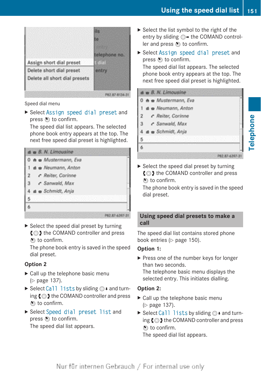 Speed dial menuXSelect Assign speed dial preset andpress W to confirm.The speed dial list appears. The selectedphone book entry appears at the top. Thenext free speed dial preset is highlighted.XSelect the speed dial preset by turningcVd the COMAND controller and pressW to confirm.The phone book entry is saved in the speeddial preset.Option 2XCall up the telephone basic menu(Y page 137).XSelect Call lists by sliding VÆ and turn-ing cVd the COMAND controller and pressW to confirm.XSelect Speed dial preset list andpress W to confirm.The speed dial list appears.XSelect the list symbol to the right of theentry by sliding VY the COMAND control-ler and press W to confirm.XSelect Assign speed dial preset andpress W to confirm.The speed dial list appears. The selectedphone book entry appears at the top. Thenext free speed dial preset is highlighted.XSelect the speed dial preset by turningcVd the COMAND controller and pressW to confirm.The phone book entry is saved in the speeddial preset.Using speed dial presets to make acallThe speed dial list contains stored phonebook entries (Y page 150).Option 1:XPress one of the number keys for longerthan two seconds.The telephone basic menu displays theselected entry. This initiates dialling.Option 2:XCall up the telephone basic menu(Y page 137).XSelect Call lists by sliding VÆ and turn-ing cVd the COMAND controller and pressW to confirm.The speed dial list appears.Using the speed dial list 151TelephoneZ