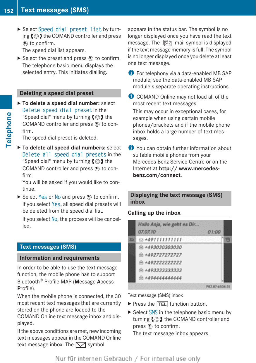 XSelect Speed dial preset list by turn-ing cVd the COMAND controller and pressW to confirm.The speed dial list appears.XSelect the preset and press W to confirm.The telephone basic menu displays theselected entry. This initiates dialling.Deleting a speed dial presetXTo delete a speed dial number: selectDelete speed dial preset in the&quot;Speed dial&quot; menu by turning cVd theCOMAND controller and press W to con-firm.The speed dial preset is deleted.XTo delete all speed dial numbers: selectDelete all speed dial presets in the&quot;Speed dial&quot; menu by turning cVd theCOMAND controller and press W to con-firm.You will be asked if you would like to con-tinue.XSelect Yes or No and press W to confirm.If you select Yes, all speed dial presets willbe deleted from the speed dial list.If you select No, the process will be cancel-led.Text messages (SMS)Information and requirementsIn order to be able to use the text messagefunction, the mobile phone has to supportBluetooth® Profile MAP (Message AccessProfile).When the mobile phone is connected, the 30most recent text messages that are currentlystored on the phone are loaded to theCOMAND Online text message inbox and dis-played.If the above conditions are met, new incomingtext messages appear in the COMAND Onlinetext message inbox. The / symbolappears in the status bar. The symbol is nolonger displayed once you have read the textmessage. The ú mail symbol is displayedif the text message memory is full. The symbolis no longer displayed once you delete at leastone text message.iFor telephony via a data-enabled MB SAPmodule; see the data-enabled MB SAPmodule&apos;s separate operating instructions.iCOMAND Online may not load all of themost recent text messages:This may occur in exceptional cases, forexample when using certain mobilephones/brackets and if the mobile phoneinbox holds a large number of text mes-sages.iYou can obtain further information aboutsuitable mobile phones from yourMercedes-Benz Service Centre or on theInternet at http:// www.mercedes-benz.com/connect.Displaying the text message (SMS)inboxCalling up the inboxText message (SMS) inboxXPress the % function button.XSelect SMS in the telephone basic menu byturning cVd the COMAND controller andpress W to confirm.The text message inbox appears.152 Text messages (SMS)Telephone
