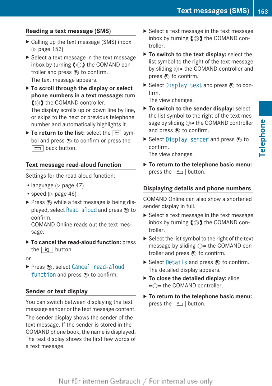 Reading a text message (SMS)XCalling up the text message (SMS) inbox(Y page 152)XSelect a text message in the text messageinbox by turning cVd the COMAND con-troller and press W to confirm.The text message appears.XTo scroll through the display or select phone numbers in a text message: turncVd the COMAND controller.The display scrolls up or down line by line,or skips to the next or previous telephonenumber and automatically highlights it.XTo return to the list: select the &amp; sym-bol and press W to confirm or press the% back button.Text message read-aloud functionSettings for the read-aloud function:Rlanguage (Y page 47)Rspeed (Y page 46)XPress W while a text message is being dis-played, select Read aloud and press W toconfirm.COMAND Online reads out the text mes-sage.XTo cancel the read-aloud function: pressthe 8 button.orXPress W, select Cancel read-aloud function and press W to confirm.Sender or text displayYou can switch between displaying the textmessage sender or the text message content.The sender display shows the sender of thetext message. If the sender is stored in theCOMAND phone book, the name is displayed.The text display shows the first few words ofa text message.XSelect a text message in the text messageinbox by turning cVd the COMAND con-troller.XTo switch to the text display: select thelist symbol to the right of the text messageby sliding VY the COMAND controller andpress W to confirm.XSelect Display text and press W to con-firm.The view changes.XTo switch to the sender display: selectthe list symbol to the right of the text mes-sage by sliding VY the COMAND controllerand press W to confirm.XSelect Display sender and press W toconfirm.The view changes.XTo return to the telephone basic menu: press the % button.Displaying details and phone numbersCOMAND Online can also show a shortenedsender display in full.XSelect a text message in the text messageinbox by turning cVd the COMAND con-troller.XSelect the list symbol to the right of the textmessage by sliding VY the COMAND con-troller and press W to confirm.XSelect Details and press W to confirm.The detailed display appears.XTo close the detailed display: slideXVY the COMAND controller.XTo return to the telephone basic menu: press the % button.Text messages (SMS) 153TelephoneZ