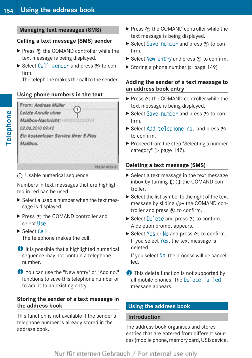 Managing text messages (SMS)Calling a text message (SMS) senderXPress W the COMAND controller while thetext message is being displayed.XSelect Call sender and press W to con-firm.The telephone makes the call to the sender.Using phone numbers in the text:Usable numerical sequenceNumbers in text messages that are highligh-ted in red can be used.XSelect a usable number when the text mes-sage is displayed.XPress W the COMAND controller andselect Use.XSelect Call.The telephone makes the call.iIt is possible that a highlighted numericalsequence may not contain a telephonenumber.iYou can use the &quot;New entry&quot; or &quot;Add no.&quot;functions to save this telephone number orto add it to an existing entry.Storing the sender of a text message inthe address bookThis function is not available if the sender’stelephone number is already stored in theaddress book.XPress W the COMAND controller while thetext message is being displayed.XSelect Save number and press W to con-firm.XSelect New entry and press W to confirm.XStoring a phone number (Y page 149)Adding the sender of a text message toan address book entryXPress W the COMAND controller while thetext message is being displayed.XSelect Save number and press W to con-firm.XSelect Add telephone no. and press Wto confirm.XProceed from the step &quot;Selecting a numbercategory&quot; (Y page 147).Deleting a text message (SMS)XSelect a text message in the text messageinbox by turning cVd the COMAND con-troller.XSelect the list symbol to the right of the textmessage by sliding VY the COMAND con-troller and press W to confirm.XSelect Delete and press W to confirm.A deletion prompt appears.XSelect Yes or No and press W to confirm.If you select Yes, the text message isdeleted.If you select No, the process will be cancel-led.iThis delete function is not supported byall mobile phones. The Delete failedmessage appears.Using the address bookIntroductionThe address book organises and storesentries that are entered from different sour-ces (mobile phone, memory card, USB device,154 Using the address bookTelephone