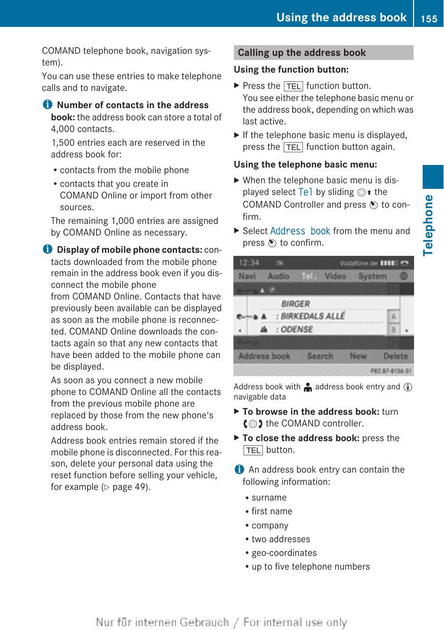 COMAND telephone book, navigation sys-tem).You can use these entries to make telephonecalls and to navigate.iNumber of contacts in the address book: the address book can store a total of4,000 contacts.1,500 entries each are reserved in theaddress book for:Rcontacts from the mobile phoneRcontacts that you create inCOMAND Online or import from othersources.The remaining 1,000 entries are assignedby COMAND Online as necessary.iDisplay of mobile phone contacts: con-tacts downloaded from the mobile phoneremain in the address book even if you dis-connect the mobile phonefrom COMAND Online. Contacts that havepreviously been available can be displayedas soon as the mobile phone is reconnec-ted. COMAND Online downloads the con-tacts again so that any new contacts thathave been added to the mobile phone canbe displayed.As soon as you connect a new mobilephone to COMAND Online all the contactsfrom the previous mobile phone arereplaced by those from the new phone&apos;saddress book.Address book entries remain stored if themobile phone is disconnected. For this rea-son, delete your personal data using thereset function before selling your vehicle,for example (Y page 49).Calling up the address bookUsing the function button:XPress the % function button.You see either the telephone basic menu orthe address book, depending on which waslast active.XIf the telephone basic menu is displayed,press the % function button again.Using the telephone basic menu:XWhen the telephone basic menu is dis-played select Tel by sliding VZ theCOMAND Controller and press W to con-firm.XSelect Address book from the menu andpress W to confirm.Address book with ¥ address book entry and Lnavigable dataXTo browse in the address book: turncVd the COMAND controller.XTo close the address book: press the% button.iAn address book entry can contain thefollowing information:RsurnameRfirst nameRcompanyRtwo addressesRgeo-coordinatesRup to five telephone numbersUsing the address book 155TelephoneZ