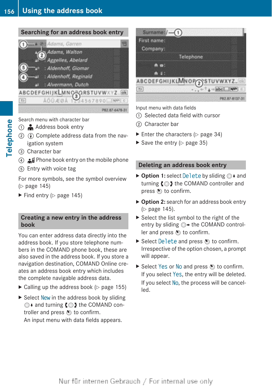 Searching for an address book entrySearch menu with character bar:¥ Address book entry;L Complete address data from the nav-igation system=Character bar?d Phone book entry on the mobile phoneAEntry with voice tagFor more symbols, see the symbol overview(Y page 145)XFind entry (Y page 145)Creating a new entry in the addressbookYou can enter address data directly into theaddress book. If you store telephone num-bers in the COMAND phone book, these arealso saved in the address book. If you store anavigation destination, COMAND Online cre-ates an address book entry which includesthe complete navigable address data.XCalling up the address book (Y page 155)XSelect New in the address book by slidingVÆ and turning cVd the COMAND con-troller and press W to confirm.An input menu with data fields appears.Input menu with data fields:Selected data field with cursor;Character barXEnter the characters (Y page 34)XSave the entry (Y page 35)Deleting an address book entryXOption 1: select Delete by sliding VÆ andturning cVd the COMAND controller andpress W to confirm.XOption 2: search for an address book entry(Y page 145).XSelect the list symbol to the right of theentry by sliding VY the COMAND control-ler and press W to confirm.XSelect Delete and press W to confirm.Irrespective of the option chosen, a promptwill appear.XSelect Yes or No and press W to confirm.If you select Yes, the entry will be deleted.If you select No, the process will be cancel-led.156 Using the address bookTelephone