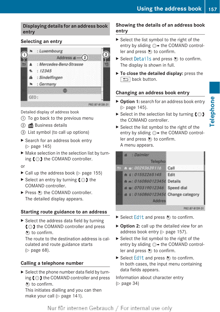 Displaying details for an address bookentrySelecting an entryDetailed display of address book:To go back to the previous menu;\ Business details=List symbol (to call up options)XSearch for an address book entry(Y page 145)XMake selection in the selection list by turn-ing cVd the COMAND controller.orXCall up the address book (Y page 155)XSelect an entry by turning cVd theCOMAND controller.XPress W the COMAND controller.The detailed display appears.Starting route guidance to an addressXSelect the address data field by turningcVd the COMAND controller and pressW to confirm.The route to the destination address is cal-culated and route guidance starts(Y page 68).Calling a telephone numberXSelect the phone number data field by turn-ing cVd the COMAND controller and pressW to confirm.This initiates dialling and you can thenmake your call (Y page 141).Showing the details of an address bookentryXSelect the list symbol to the right of theentry by sliding VY the COMAND control-ler and press W to confirm.XSelect Details and press W to confirm.The display is shown in full.XTo close the detailed display: press the% back button.Changing an address book entryXOption 1: search for an address book entry(Y page 145).XSelect in the selection list by turning cVdthe COMAND controller.XSelect the list symbol to the right of theentry by sliding VY the COMAND control-ler and press W to confirm.A menu appears.XSelect Edit and press W to confirm.XOption 2: call up the detailed view for anaddress book entry (Y page 157).XSelect the list symbol to the right of theentry by sliding VY the COMAND control-ler and press W to confirm.XSelect Edit and press W to confirm.In both cases, the input menu containingdata fields appears.Information about character entry(Y page 34)Using the address book 157TelephoneZ