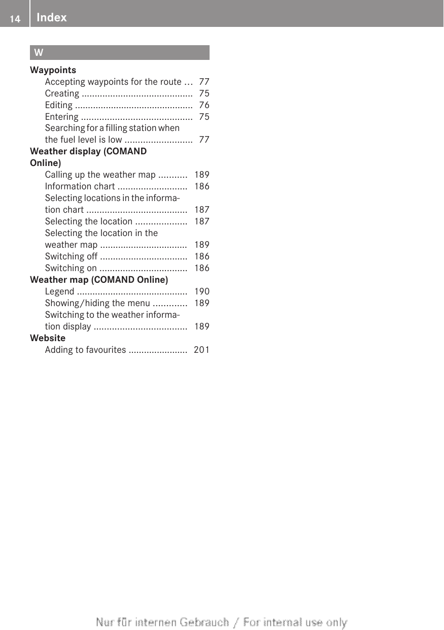 WWaypointsAccepting waypoints for the route ... 77Creating ........................................... 75Editing .............................................. 76Entering ........................................... 75Searching for a filling station whenthe fuel level is low .......................... 77Weather display (COMANDOnline)Calling up the weather map ........... 189Information chart ........................... 186Selecting locations in the informa-tion chart ....................................... 187Selecting the location .................... 187Selecting the location in theweather map .................................. 189Switching off .................................. 186Switching on .................................. 186Weather map (COMAND Online)Legend ........................................... 190Showing/hiding the menu ............. 189Switching to the weather informa-tion display .................................... 189WebsiteAdding to favourites ....................... 20114 Index