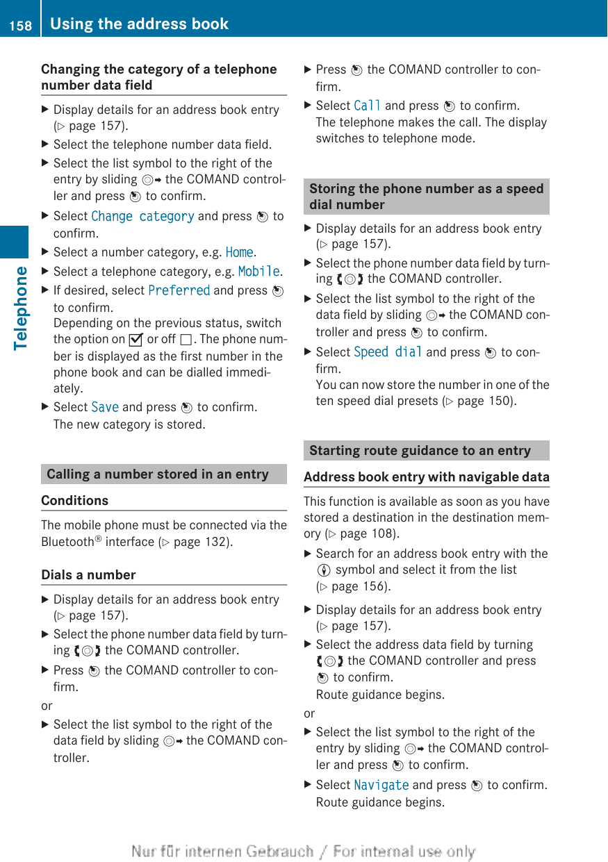 Changing the category of a telephonenumber data fieldXDisplay details for an address book entry(Y page 157).XSelect the telephone number data field.XSelect the list symbol to the right of theentry by sliding VY the COMAND control-ler and press W to confirm.XSelect Change category and press W toconfirm.XSelect a number category, e.g. Home.XSelect a telephone category, e.g. Mobile.XIf desired, select Preferred and press Wto confirm.Depending on the previous status, switchthe option on O or off ª. The phone num-ber is displayed as the first number in thephone book and can be dialled immedi-ately.XSelect Save and press W to confirm.The new category is stored.Calling a number stored in an entryConditionsThe mobile phone must be connected via theBluetooth® interface (Y page 132).Dials a numberXDisplay details for an address book entry(Y page 157).XSelect the phone number data field by turn-ing cVd the COMAND controller.XPress W the COMAND controller to con-firm.orXSelect the list symbol to the right of thedata field by sliding VY the COMAND con-troller.XPress W the COMAND controller to con-firm.XSelect Call and press W to confirm.The telephone makes the call. The displayswitches to telephone mode.Storing the phone number as a speeddial numberXDisplay details for an address book entry(Y page 157).XSelect the phone number data field by turn-ing cVd the COMAND controller.XSelect the list symbol to the right of thedata field by sliding VY the COMAND con-troller and press W to confirm.XSelect Speed dial and press W to con-firm.You can now store the number in one of theten speed dial presets (Y page 150).Starting route guidance to an entryAddress book entry with navigable dataThis function is available as soon as you havestored a destination in the destination mem-ory (Y page 108).XSearch for an address book entry with theL symbol and select it from the list(Y page 156).XDisplay details for an address book entry(Y page 157).XSelect the address data field by turningcVd the COMAND controller and pressW to confirm.Route guidance begins.orXSelect the list symbol to the right of theentry by sliding VY the COMAND control-ler and press W to confirm.XSelect Navigate and press W to confirm.Route guidance begins.158 Using the address bookTelephone