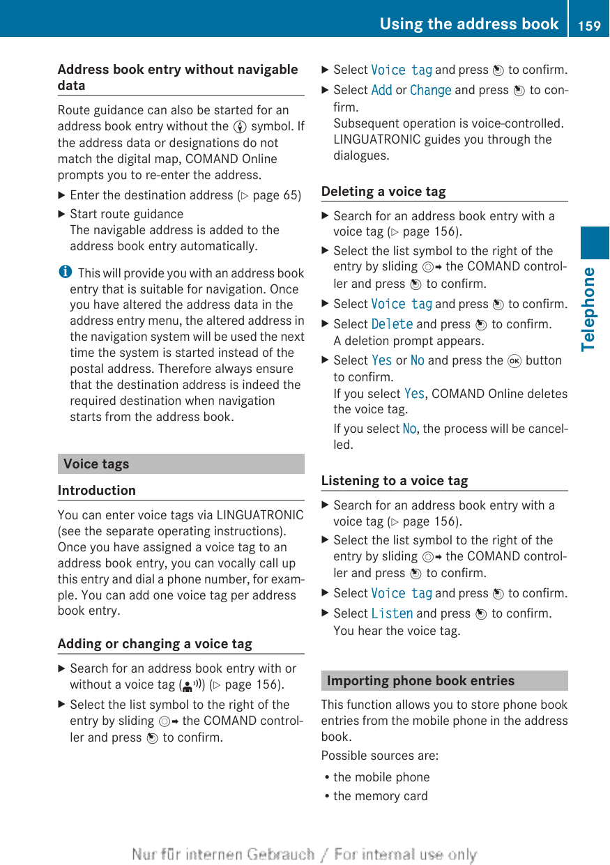 Address book entry without navigabledataRoute guidance can also be started for anaddress book entry without the L symbol. Ifthe address data or designations do notmatch the digital map, COMAND Onlineprompts you to re-enter the address.XEnter the destination address (Y page 65)XStart route guidanceThe navigable address is added to theaddress book entry automatically.iThis will provide you with an address bookentry that is suitable for navigation. Onceyou have altered the address data in theaddress entry menu, the altered address inthe navigation system will be used the nexttime the system is started instead of thepostal address. Therefore always ensurethat the destination address is indeed therequired destination when navigationstarts from the address book.Voice tagsIntroductionYou can enter voice tags via LINGUATRONIC(see the separate operating instructions).Once you have assigned a voice tag to anaddress book entry, you can vocally call upthis entry and dial a phone number, for exam-ple. You can add one voice tag per addressbook entry.Adding or changing a voice tagXSearch for an address book entry with orwithout a voice tag (¦) (Y page 156).XSelect the list symbol to the right of theentry by sliding VY the COMAND control-ler and press W to confirm.XSelect Voice tag and press W to confirm.XSelect Add or Change and press W to con-firm.Subsequent operation is voice-controlled.LINGUATRONIC guides you through thedialogues.Deleting a voice tagXSearch for an address book entry with avoice tag (Y page 156).XSelect the list symbol to the right of theentry by sliding VY the COMAND control-ler and press W to confirm.XSelect Voice tag and press W to confirm.XSelect Delete and press W to confirm.A deletion prompt appears.XSelect Yes or No and press the 9 buttonto confirm.If you select Yes, COMAND Online deletesthe voice tag.If you select No, the process will be cancel-led.Listening to a voice tagXSearch for an address book entry with avoice tag (Y page 156).XSelect the list symbol to the right of theentry by sliding VY the COMAND control-ler and press W to confirm.XSelect Voice tag and press W to confirm.XSelect Listen and press W to confirm.You hear the voice tag.Importing phone book entriesThis function allows you to store phone bookentries from the mobile phone in the addressbook.Possible sources are:Rthe mobile phoneRthe memory cardUsing the address book 159TelephoneZ