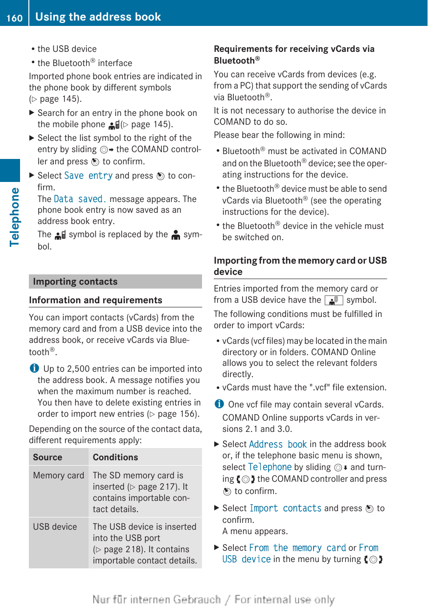 Rthe USB deviceRthe Bluetooth® interfaceImported phone book entries are indicated inthe phone book by different symbols(Y page 145).XSearch for an entry in the phone book onthe mobile phone d(Y page 145).XSelect the list symbol to the right of theentry by sliding VY the COMAND control-ler and press W to confirm.XSelect Save entry and press W to con-firm.The Data saved. message appears. Thephone book entry is now saved as anaddress book entry.The d symbol is replaced by the ¥ sym-bol.Importing contactsInformation and requirementsYou can import contacts (vCards) from thememory card and from a USB device into theaddress book, or receive vCards via Blue-tooth®.iUp to 2,500 entries can be imported intothe address book. A message notifies youwhen the maximum number is reached.You then have to delete existing entries inorder to import new entries (Y page 156).Depending on the source of the contact data,different requirements apply:Source ConditionsMemory card The SD memory card isinserted (Y page 217). Itcontains importable con-tact details.USB device The USB device is insertedinto the USB port(Y page 218). It containsimportable contact details.Requirements for receiving vCards via Bluetooth®You can receive vCards from devices (e.g.from a PC) that support the sending of vCardsvia Bluetooth®.It is not necessary to authorise the device inCOMAND to do so.Please bear the following in mind:RBluetooth® must be activated in COMANDand on the Bluetooth® device; see the oper-ating instructions for the device.Rthe Bluetooth® device must be able to sendvCards via Bluetooth® (see the operatinginstructions for the device).Rthe Bluetooth® device in the vehicle mustbe switched on.Importing from the memory card or USBdeviceEntries imported from the memory card orfrom a USB device have the ¯ symbol.The following conditions must be fulfilled inorder to import vCards:RvCards (vcf files) may be located in the maindirectory or in folders. COMAND Onlineallows you to select the relevant foldersdirectly.RvCards must have the &quot;.vcf&quot; file extension.iOne vcf file may contain several vCards.COMAND Online supports vCards in ver-sions 2.1 and 3.0.XSelect Address book in the address bookor, if the telephone basic menu is shown,select Telephone by sliding VÆ and turn-ing cVd the COMAND controller and pressW to confirm.XSelect Import contacts and press W toconfirm.A menu appears.XSelect From the memory card or From USB device in the menu by turning cVd160 Using the address bookTelephone