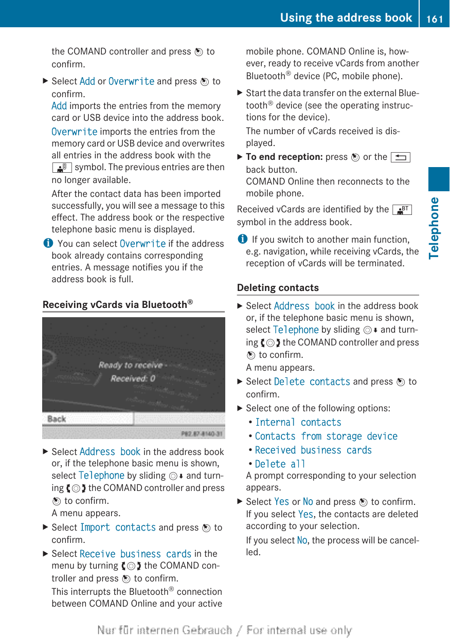 the COMAND controller and press W toconfirm.XSelect Add or Overwrite and press W toconfirm.Add imports the entries from the memorycard or USB device into the address book.Overwrite imports the entries from thememory card or USB device and overwritesall entries in the address book with the¯ symbol. The previous entries are thenno longer available.After the contact data has been importedsuccessfully, you will see a message to thiseffect. The address book or the respectivetelephone basic menu is displayed.iYou can select Overwrite if the addressbook already contains correspondingentries. A message notifies you if theaddress book is full.Receiving vCards via Bluetooth®XSelect Address book in the address bookor, if the telephone basic menu is shown,select Telephone by sliding VÆ and turn-ing cVd the COMAND controller and pressW to confirm.A menu appears.XSelect Import contacts and press W toconfirm.XSelect Receive business cards in themenu by turning cVd the COMAND con-troller and press W to confirm.This interrupts the Bluetooth® connectionbetween COMAND Online and your activemobile phone. COMAND Online is, how-ever, ready to receive vCards from anotherBluetooth® device (PC, mobile phone).XStart the data transfer on the external Blue-tooth® device (see the operating instruc-tions for the device).The number of vCards received is dis-played.XTo end reception: press W or the %back button.COMAND Online then reconnects to themobile phone.Received vCards are identified by the ®symbol in the address book.iIf you switch to another main function,e.g. navigation, while receiving vCards, thereception of vCards will be terminated.Deleting contactsXSelect Address book in the address bookor, if the telephone basic menu is shown,select Telephone by sliding VÆ and turn-ing cVd the COMAND controller and pressW to confirm.A menu appears.XSelect Delete contacts and press W toconfirm.XSelect one of the following options:RInternal contactsRContacts from storage deviceRReceived business cardsRDelete allA prompt corresponding to your selectionappears.XSelect Yes or No and press W to confirm.If you select Yes, the contacts are deletedaccording to your selection.If you select No, the process will be cancel-led.Using the address book 161TelephoneZ