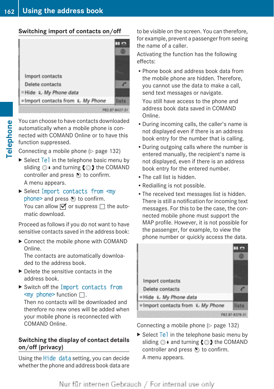 Switching import of contacts on/offYou can choose to have contacts downloadedautomatically when a mobile phone is con-nected with COMAND Online or to have thisfunction suppressed.Connecting a mobile phone (Y page 132)XSelect Tel in the telephone basic menu bysliding VÆ and turning cVd the COMANDcontroller and press W to confirm.A menu appears.XSelect Import contacts from &lt;my phone&gt; and press W to confirm.You can allow O or suppress ª the auto-matic download.Proceed as follows if you do not want to havesensitive contacts saved in the address book:XConnect the mobile phone with COMANDOnline.The contacts are automatically downloa-ded to the address book.XDelete the sensitive contacts in theaddress book.XSwitch off the Import contacts from &lt;my phone&gt; function ª.Then no contacts will be downloaded andtherefore no new ones will be added whenyour mobile phone is reconnected withCOMAND Online.Switching the display of contact detailson/off (privacy)Using the Hide data setting, you can decidewhether the phone and address book data areto be visible on the screen. You can therefore,for example, prevent a passenger from seeingthe name of a caller.Activating the function has the followingeffects:RPhone book and address book data fromthe mobile phone are hidden. Therefore,you cannot use the data to make a call,send text messages or navigate.You still have access to the phone andaddress book data saved in COMANDOnline.RDuring incoming calls, the caller&apos;s name isnot displayed even if there is an addressbook entry for the number that is calling.RDuring outgoing calls where the number isentered manually, the recipient&apos;s name isnot displayed, even if there is an addressbook entry for the entered number.RThe call list is hidden.RRedialling is not possible.RThe received text messages list is hidden.There is still a notification for incoming textmessages. For this to be the case, the con-nected mobile phone must support theMAP profile. However, it is not possible forthe passenger, for example, to view thephone number or quickly access the data.Connecting a mobile phone (Y page 132)XSelect Tel in the telephone basic menu bysliding VÆ and turning cVd the COMANDcontroller and press W to confirm.A menu appears.162 Using the address bookTelephone