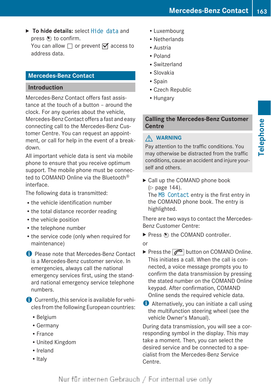 X To hide details: select Hide data andpress W to confirm.You can allow ª or prevent O access toaddress data.Mercedes-Benz ContactIntroductionMercedes-Benz Contact offers fast assis-tance at the touch of a button – around theclock. For any queries about the vehicle,Mercedes-Benz Contact offers a fast and easyconnecting call to the Mercedes-Benz Cus-tomer Centre. You can request an appoint-ment, or call for help in the event of a break-down.All important vehicle data is sent via mobilephone to ensure that you receive optimumsupport. The mobile phone must be connec-ted to COMAND Online via the Bluetooth®interface.The following data is transmitted:Rthe vehicle identification numberRthe total distance recorder readingRthe vehicle positionRthe telephone numberRthe service code (only when required formaintenance)iPlease note that Mercedes-Benz Contactis a Mercedes-Benz customer service. Inemergencies, always call the nationalemergency services first, using the stand-ard national emergency service telephonenumbers.iCurrently, this service is available for vehi-cles from the following European countries:RBelgiumRGermanyRFranceRUnited KingdomRIrelandRItalyRLuxembourgRNetherlandsRAustriaRPolandRSwitzerlandRSlovakiaRSpainRCzech RepublicRHungaryCalling the Mercedes-Benz CustomerCentreGWARNINGPay attention to the traffic conditions. Youmay otherwise be distracted from the trafficconditions, cause an accident and injure your-self and others.XCall up the COMAND phone book(Y page 144).The MB Contact entry is the first entry inthe COMAND phone book. The entry ishighlighted.There are two ways to contact the Mercedes-Benz Customer Centre:XPress W the COMAND controller.orXPress the 6 button on COMAND Online.This initiates a call. When the call is con-nected, a voice message prompts you toconfirm the data transmission by pressingthe stated number on the COMAND Onlinekeypad. After confirmation, COMANDOnline sends the required vehicle data.iAlternatively, you can initiate a call usingthe multifunction steering wheel (see thevehicle Owner&apos;s Manual).During data transmission, you will see a cor-responding symbol in the display. This maytake a moment. Then, you can select thedesired service and be connected to a spe-cialist from the Mercedes-Benz ServiceCentre.Mercedes-Benz Contact 163TelephoneZ