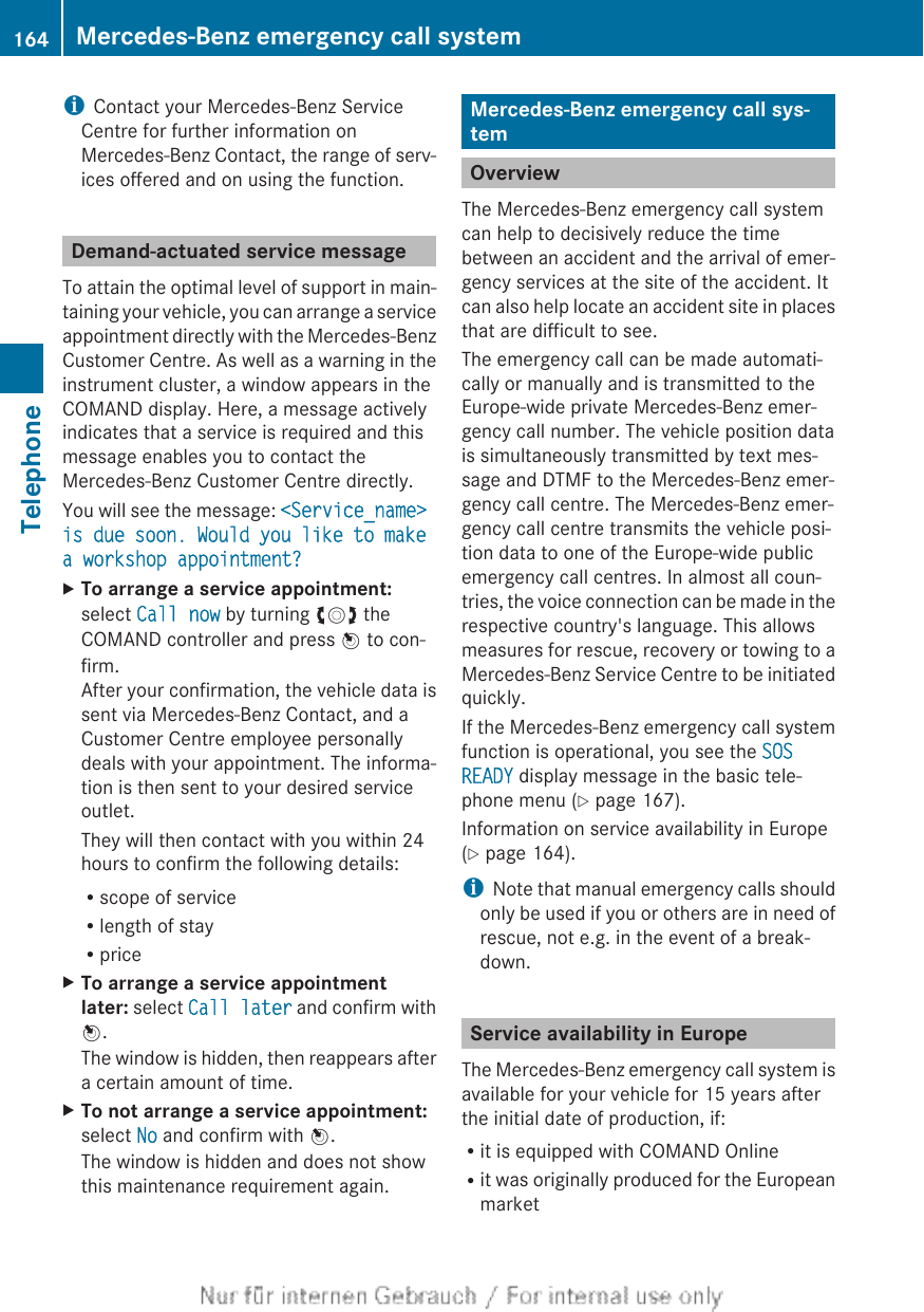 iContact your Mercedes-Benz ServiceCentre for further information onMercedes-Benz Contact, the range of serv-ices offered and on using the function.Demand-actuated service messageTo attain the optimal level of support in main-taining your vehicle, you can arrange a serviceappointment directly with the Mercedes-BenzCustomer Centre. As well as a warning in theinstrument cluster, a window appears in theCOMAND display. Here, a message activelyindicates that a service is required and thismessage enables you to contact theMercedes-Benz Customer Centre directly.You will see the message: &lt;Service_name&gt; is due soon. Would you like to make a workshop appointment?XTo arrange a service appointment:select Call now by turning cVd theCOMAND controller and press W to con-firm.After your confirmation, the vehicle data issent via Mercedes-Benz Contact, and aCustomer Centre employee personallydeals with your appointment. The informa-tion is then sent to your desired serviceoutlet.They will then contact with you within 24hours to confirm the following details:Rscope of serviceRlength of stayRpriceXTo arrange a service appointment later: select Call later and confirm withW.The window is hidden, then reappears aftera certain amount of time.XTo not arrange a service appointment:select No and confirm with W.The window is hidden and does not showthis maintenance requirement again.Mercedes-Benz emergency call sys-temOverviewThe Mercedes-Benz emergency call systemcan help to decisively reduce the timebetween an accident and the arrival of emer-gency services at the site of the accident. Itcan also help locate an accident site in placesthat are difficult to see.The emergency call can be made automati-cally or manually and is transmitted to theEurope-wide private Mercedes-Benz emer-gency call number. The vehicle position datais simultaneously transmitted by text mes-sage and DTMF to the Mercedes-Benz emer-gency call centre. The Mercedes-Benz emer-gency call centre transmits the vehicle posi-tion data to one of the Europe-wide publicemergency call centres. In almost all coun-tries, the voice connection can be made in therespective country&apos;s language. This allowsmeasures for rescue, recovery or towing to aMercedes-Benz Service Centre to be initiatedquickly.If the Mercedes-Benz emergency call systemfunction is operational, you see the SOS READY display message in the basic tele-phone menu (Y page 167).Information on service availability in Europe(Y page 164).iNote that manual emergency calls shouldonly be used if you or others are in need ofrescue, not e.g. in the event of a break-down.Service availability in EuropeThe Mercedes-Benz emergency call system isavailable for your vehicle for 15 years afterthe initial date of production, if:Rit is equipped with COMAND OnlineRit was originally produced for the Europeanmarket164 Mercedes-Benz emergency call systemTelephone