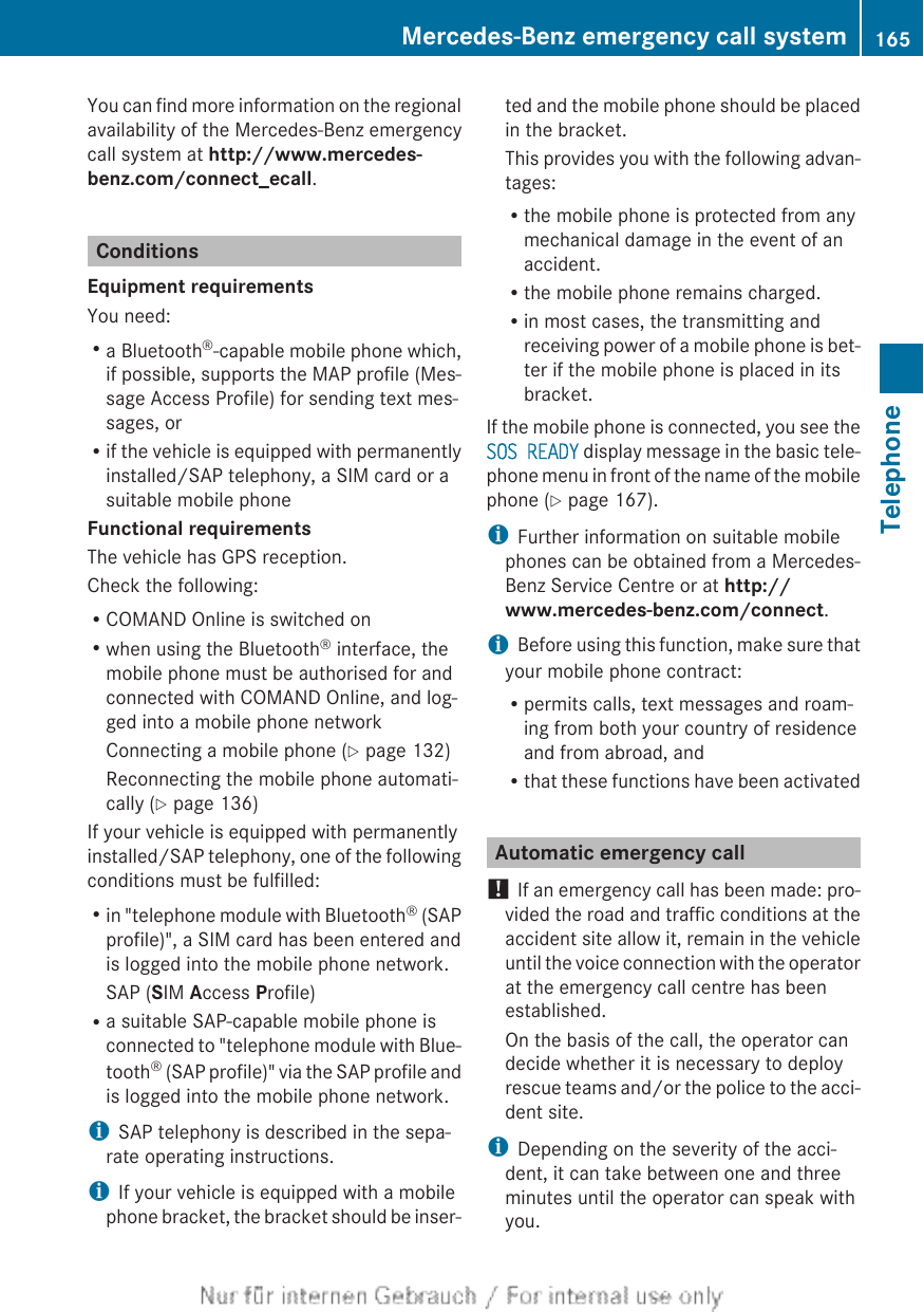 You can find more information on the regionalavailability of the Mercedes-Benz emergencycall system at http://www.mercedes-benz.com/connect_ecall.ConditionsEquipment requirementsYou need:Ra Bluetooth®-capable mobile phone which,if possible, supports the MAP profile (Mes-sage Access Profile) for sending text mes-sages, orRif the vehicle is equipped with permanentlyinstalled/SAP telephony, a SIM card or asuitable mobile phoneFunctional requirementsThe vehicle has GPS reception.Check the following:RCOMAND Online is switched onRwhen using the Bluetooth® interface, themobile phone must be authorised for andconnected with COMAND Online, and log-ged into a mobile phone networkConnecting a mobile phone (Y page 132)Reconnecting the mobile phone automati-cally (Y page 136)If your vehicle is equipped with permanentlyinstalled/SAP telephony, one of the followingconditions must be fulfilled:Rin &quot;telephone module with Bluetooth® (SAPprofile)&quot;, a SIM card has been entered andis logged into the mobile phone network.SAP (SIM Access Profile)Ra suitable SAP-capable mobile phone isconnected to &quot;telephone module with Blue-tooth® (SAP profile)&quot; via the SAP profile andis logged into the mobile phone network.iSAP telephony is described in the sepa-rate operating instructions.iIf your vehicle is equipped with a mobilephone bracket, the bracket should be inser-ted and the mobile phone should be placedin the bracket.This provides you with the following advan-tages:Rthe mobile phone is protected from anymechanical damage in the event of anaccident.Rthe mobile phone remains charged.Rin most cases, the transmitting andreceiving power of a mobile phone is bet-ter if the mobile phone is placed in itsbracket.If the mobile phone is connected, you see theSOS READY display message in the basic tele-phone menu in front of the name of the mobilephone (Y page 167).iFurther information on suitable mobilephones can be obtained from a Mercedes-Benz Service Centre or at http://www.mercedes-benz.com/connect.iBefore using this function, make sure thatyour mobile phone contract:Rpermits calls, text messages and roam-ing from both your country of residenceand from abroad, andRthat these functions have been activatedAutomatic emergency call! If an emergency call has been made: pro-vided the road and traffic conditions at theaccident site allow it, remain in the vehicleuntil the voice connection with the operatorat the emergency call centre has beenestablished.On the basis of the call, the operator candecide whether it is necessary to deployrescue teams and/or the police to the acci-dent site.iDepending on the severity of the acci-dent, it can take between one and threeminutes until the operator can speak withyou.Mercedes-Benz emergency call system 165TelephoneZ