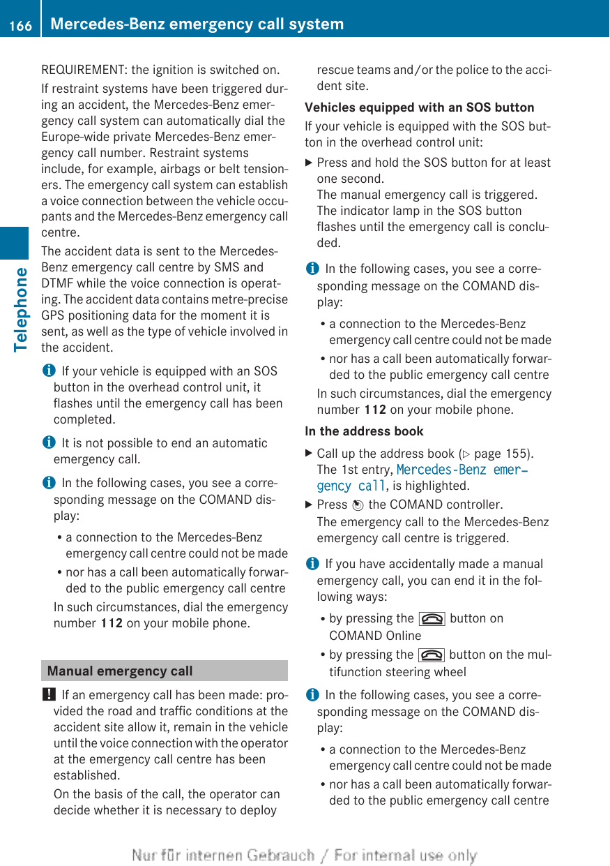 REQUIREMENT: the ignition is switched on.If restraint systems have been triggered dur-ing an accident, the Mercedes-Benz emer-gency call system can automatically dial theEurope-wide private Mercedes-Benz emer-gency call number. Restraint systemsinclude, for example, airbags or belt tension-ers. The emergency call system can establisha voice connection between the vehicle occu-pants and the Mercedes-Benz emergency callcentre.The accident data is sent to the Mercedes-Benz emergency call centre by SMS andDTMF while the voice connection is operat-ing. The accident data contains metre-preciseGPS positioning data for the moment it issent, as well as the type of vehicle involved inthe accident.iIf your vehicle is equipped with an SOSbutton in the overhead control unit, itflashes until the emergency call has beencompleted.iIt is not possible to end an automaticemergency call.iIn the following cases, you see a corre-sponding message on the COMAND dis-play:Ra connection to the Mercedes-Benzemergency call centre could not be madeRnor has a call been automatically forwar-ded to the public emergency call centreIn such circumstances, dial the emergencynumber 112 on your mobile phone.Manual emergency call! If an emergency call has been made: pro-vided the road and traffic conditions at theaccident site allow it, remain in the vehicleuntil the voice connection with the operatorat the emergency call centre has beenestablished.On the basis of the call, the operator candecide whether it is necessary to deployrescue teams and/or the police to the acci-dent site.Vehicles equipped with an SOS buttonIf your vehicle is equipped with the SOS but-ton in the overhead control unit:XPress and hold the SOS button for at leastone second.The manual emergency call is triggered.The indicator lamp in the SOS buttonflashes until the emergency call is conclu-ded.iIn the following cases, you see a corre-sponding message on the COMAND dis-play:Ra connection to the Mercedes-Benzemergency call centre could not be madeRnor has a call been automatically forwar-ded to the public emergency call centreIn such circumstances, dial the emergencynumber 112 on your mobile phone.In the address bookXCall up the address book (Y page 155).The 1st entry, Mercedes-Benz emer‐gency call, is highlighted.XPress W the COMAND controller.The emergency call to the Mercedes-Benzemergency call centre is triggered.iIf you have accidentally made a manualemergency call, you can end it in the fol-lowing ways:Rby pressing the ~ button onCOMAND OnlineRby pressing the ~ button on the mul-tifunction steering wheeliIn the following cases, you see a corre-sponding message on the COMAND dis-play:Ra connection to the Mercedes-Benzemergency call centre could not be madeRnor has a call been automatically forwar-ded to the public emergency call centre166 Mercedes-Benz emergency call systemTelephone