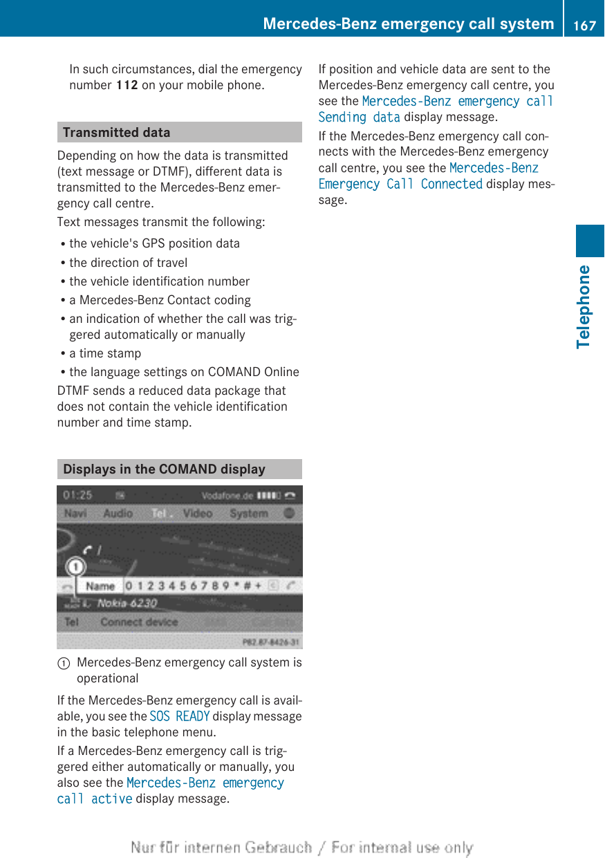 In such circumstances, dial the emergencynumber 112 on your mobile phone.Transmitted dataDepending on how the data is transmitted(text message or DTMF), different data istransmitted to the Mercedes-Benz emer-gency call centre.Text messages transmit the following:Rthe vehicle&apos;s GPS position dataRthe direction of travelRthe vehicle identification numberRa Mercedes-Benz Contact codingRan indication of whether the call was trig-gered automatically or manuallyRa time stampRthe language settings on COMAND OnlineDTMF sends a reduced data package thatdoes not contain the vehicle identificationnumber and time stamp.Displays in the COMAND display:Mercedes-Benz emergency call system isoperationalIf the Mercedes-Benz emergency call is avail-able, you see the SOS READY display messagein the basic telephone menu.If a Mercedes-Benz emergency call is trig-gered either automatically or manually, youalso see the Mercedes-Benz emergency call active display message.If position and vehicle data are sent to theMercedes-Benz emergency call centre, yousee the Mercedes-Benz emergency call Sending data display message.If the Mercedes-Benz emergency call con-nects with the Mercedes-Benz emergencycall centre, you see the Mercedes-Benz Emergency Call Connected display mes-sage.Mercedes-Benz emergency call system 167TelephoneZ