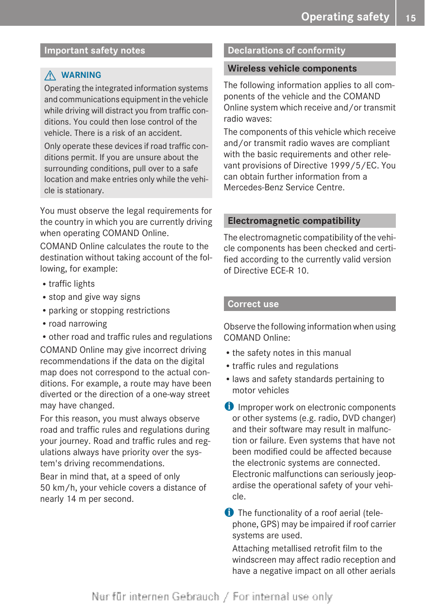 Important safety notesGWARNINGOperating the integrated information systemsand communications equipment in the vehiclewhile driving will distract you from traffic con-ditions. You could then lose control of thevehicle. There is a risk of an accident.Only operate these devices if road traffic con-ditions permit. If you are unsure about thesurrounding conditions, pull over to a safelocation and make entries only while the vehi-cle is stationary.You must observe the legal requirements forthe country in which you are currently drivingwhen operating COMAND Online.COMAND Online calculates the route to thedestination without taking account of the fol-lowing, for example:Rtraffic lightsRstop and give way signsRparking or stopping restrictionsRroad narrowingRother road and traffic rules and regulationsCOMAND Online may give incorrect drivingrecommendations if the data on the digitalmap does not correspond to the actual con-ditions. For example, a route may have beendiverted or the direction of a one-way streetmay have changed.For this reason, you must always observeroad and traffic rules and regulations duringyour journey. Road and traffic rules and reg-ulations always have priority over the sys-tem&apos;s driving recommendations.Bear in mind that, at a speed of only50 km/h, your vehicle covers a distance ofnearly 14 m per second.Declarations of conformityWireless vehicle componentsThe following information applies to all com-ponents of the vehicle and the COMANDOnline system which receive and/or transmitradio waves:The components of this vehicle which receiveand/or transmit radio waves are compliantwith the basic requirements and other rele-vant provisions of Directive 1999/5/EC. Youcan obtain further information from aMercedes-Benz Service Centre.Electromagnetic compatibilityThe electromagnetic compatibility of the vehi-cle components has been checked and certi-fied according to the currently valid versionof Directive ECE-R 10.Correct useObserve the following information when usingCOMAND Online:Rthe safety notes in this manualRtraffic rules and regulationsRlaws and safety standards pertaining tomotor vehiclesiImproper work on electronic componentsor other systems (e.g. radio, DVD changer)and their software may result in malfunc-tion or failure. Even systems that have notbeen modified could be affected becausethe electronic systems are connected.Electronic malfunctions can seriously jeop-ardise the operational safety of your vehi-cle.iThe functionality of a roof aerial (tele-phone, GPS) may be impaired if roof carriersystems are used.Attaching metallised retrofit film to thewindscreen may affect radio reception andhave a negative impact on all other aerialsOperating safety 15Z