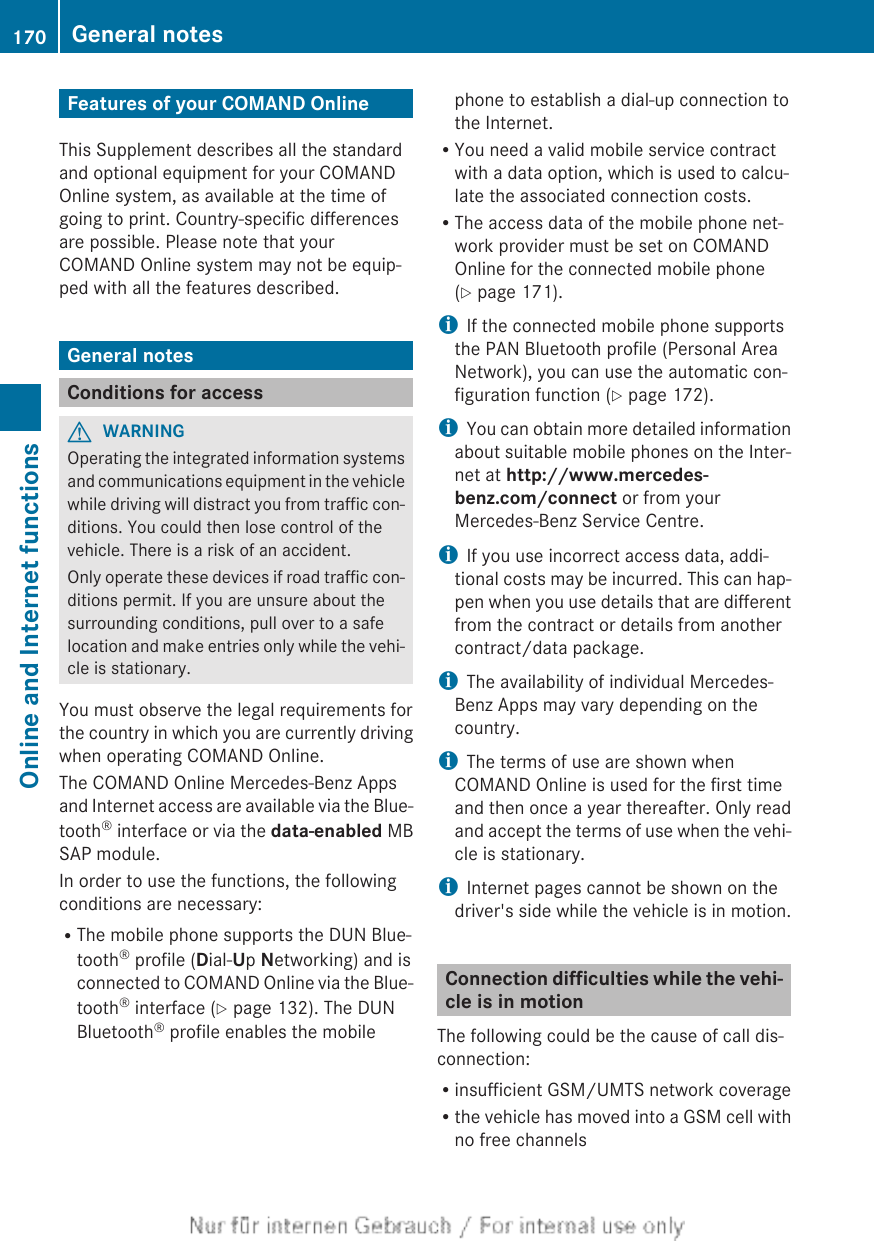 Features of your COMAND OnlineThis Supplement describes all the standardand optional equipment for your COMANDOnline system, as available at the time ofgoing to print. Country-specific differencesare possible. Please note that yourCOMAND Online system may not be equip-ped with all the features described.General notesConditions for accessGWARNINGOperating the integrated information systemsand communications equipment in the vehiclewhile driving will distract you from traffic con-ditions. You could then lose control of thevehicle. There is a risk of an accident.Only operate these devices if road traffic con-ditions permit. If you are unsure about thesurrounding conditions, pull over to a safelocation and make entries only while the vehi-cle is stationary.You must observe the legal requirements forthe country in which you are currently drivingwhen operating COMAND Online.The COMAND Online Mercedes-Benz Appsand Internet access are available via the Blue-tooth® interface or via the data-enabled MBSAP module.In order to use the functions, the followingconditions are necessary:RThe mobile phone supports the DUN Blue-tooth® profile (Dial-Up Networking) and isconnected to COMAND Online via the Blue-tooth® interface (Y page 132). The DUNBluetooth® profile enables the mobilephone to establish a dial-up connection tothe Internet.RYou need a valid mobile service contractwith a data option, which is used to calcu-late the associated connection costs.RThe access data of the mobile phone net-work provider must be set on COMANDOnline for the connected mobile phone(Y page 171).iIf the connected mobile phone supportsthe PAN Bluetooth profile (Personal AreaNetwork), you can use the automatic con-figuration function (Y page 172).iYou can obtain more detailed informationabout suitable mobile phones on the Inter-net at http://www.mercedes-benz.com/connect or from yourMercedes-Benz Service Centre.iIf you use incorrect access data, addi-tional costs may be incurred. This can hap-pen when you use details that are differentfrom the contract or details from anothercontract/data package.iThe availability of individual Mercedes-Benz Apps may vary depending on thecountry.iThe terms of use are shown whenCOMAND Online is used for the first timeand then once a year thereafter. Only readand accept the terms of use when the vehi-cle is stationary.iInternet pages cannot be shown on thedriver&apos;s side while the vehicle is in motion.Connection difficulties while the vehi-cle is in motionThe following could be the cause of call dis-connection:Rinsufficient GSM/UMTS network coverageRthe vehicle has moved into a GSM cell withno free channels170 General notesOnline and Internet functions