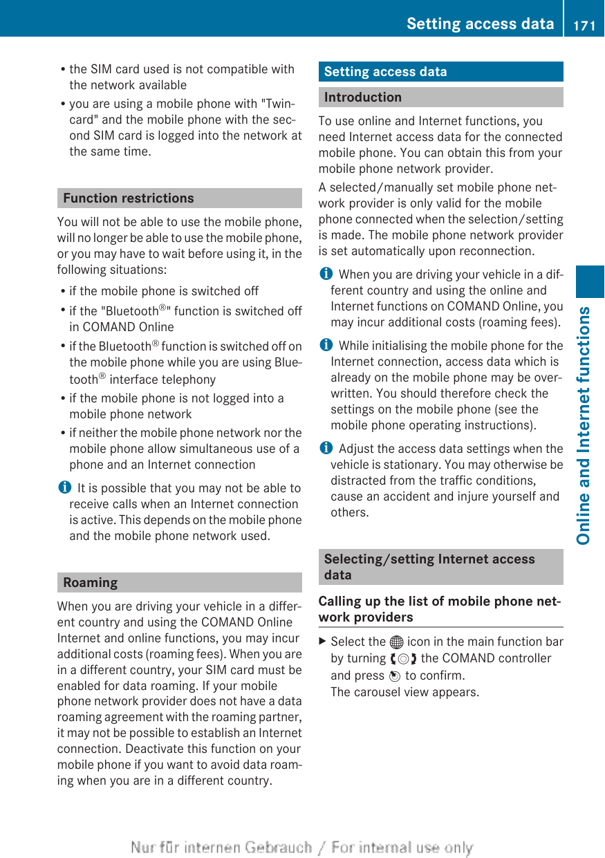 Rthe SIM card used is not compatible withthe network availableRyou are using a mobile phone with &quot;Twin-card&quot; and the mobile phone with the sec-ond SIM card is logged into the network atthe same time.Function restrictionsYou will not be able to use the mobile phone,will no longer be able to use the mobile phone,or you may have to wait before using it, in thefollowing situations:Rif the mobile phone is switched offRif the &quot;Bluetooth®&quot; function is switched offin COMAND OnlineRif the Bluetooth® function is switched off onthe mobile phone while you are using Blue-tooth® interface telephonyRif the mobile phone is not logged into amobile phone networkRif neither the mobile phone network nor themobile phone allow simultaneous use of aphone and an Internet connectioniIt is possible that you may not be able toreceive calls when an Internet connectionis active. This depends on the mobile phoneand the mobile phone network used.RoamingWhen you are driving your vehicle in a differ-ent country and using the COMAND OnlineInternet and online functions, you may incuradditional costs (roaming fees). When you arein a different country, your SIM card must beenabled for data roaming. If your mobilephone network provider does not have a dataroaming agreement with the roaming partner,it may not be possible to establish an Internetconnection. Deactivate this function on yourmobile phone if you want to avoid data roam-ing when you are in a different country.Setting access dataIntroductionTo use online and Internet functions, youneed Internet access data for the connectedmobile phone. You can obtain this from yourmobile phone network provider.A selected/manually set mobile phone net-work provider is only valid for the mobilephone connected when the selection/settingis made. The mobile phone network provideris set automatically upon reconnection.iWhen you are driving your vehicle in a dif-ferent country and using the online andInternet functions on COMAND Online, youmay incur additional costs (roaming fees).iWhile initialising the mobile phone for theInternet connection, access data which isalready on the mobile phone may be over-written. You should therefore check thesettings on the mobile phone (see themobile phone operating instructions).iAdjust the access data settings when thevehicle is stationary. You may otherwise bedistracted from the traffic conditions,cause an accident and injure yourself andothers.Selecting/setting Internet accessdataCalling up the list of mobile phone net-work providersXSelect the ® icon in the main function barby turning cVd the COMAND controllerand press W to confirm.The carousel view appears.Setting access data 171Online and Internet functionsZ