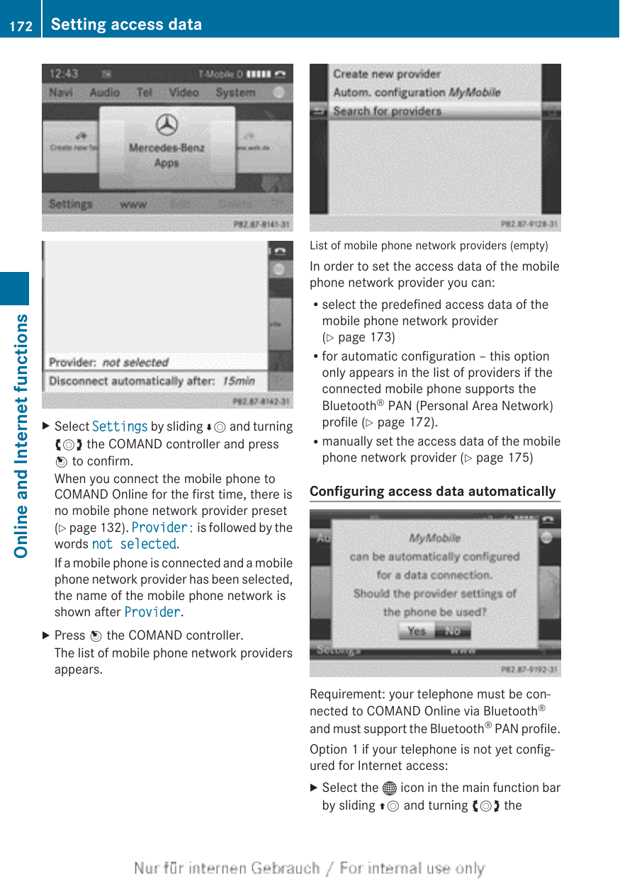 XSelect Settings by sliding ÆV and turningcVd the COMAND controller and pressW to confirm.When you connect the mobile phone toCOMAND Online for the first time, there isno mobile phone network provider preset(Y page 132). Provider: is followed by thewords not selected.If a mobile phone is connected and a mobilephone network provider has been selected,the name of the mobile phone network isshown after Provider.XPress W the COMAND controller.The list of mobile phone network providersappears.List of mobile phone network providers (empty)In order to set the access data of the mobilephone network provider you can:Rselect the predefined access data of themobile phone network provider(Y page 173)Rfor automatic configuration – this optiononly appears in the list of providers if theconnected mobile phone supports theBluetooth® PAN (Personal Area Network)profile (Y page 172).Rmanually set the access data of the mobilephone network provider (Y page 175)Configuring access data automaticallyRequirement: your telephone must be con-nected to COMAND Online via Bluetooth®and must support the Bluetooth® PAN profile.Option 1 if your telephone is not yet config-ured for Internet access:XSelect the ® icon in the main function barby sliding ZV and turning cVd the172 Setting access dataOnline and Internet functions