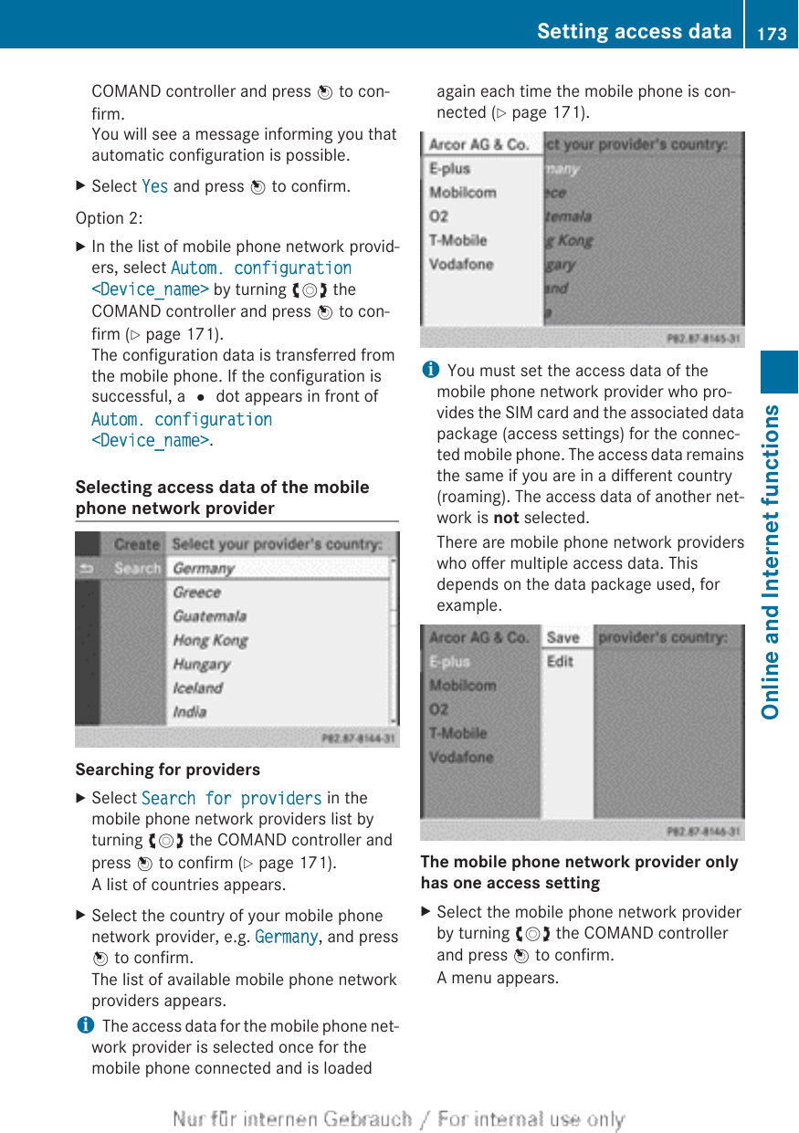 COMAND controller and press W to con-firm.You will see a message informing you thatautomatic configuration is possible.XSelect Yes and press W to confirm.Option 2:XIn the list of mobile phone network provid-ers, select Autom. configuration &lt;Device_name&gt; by turning cVd theCOMAND controller and press W to con-firm (Y page 171).The configuration data is transferred fromthe mobile phone. If the configuration issuccessful, a # dot appears in front ofAutom. configuration &lt;Device_name&gt;.Selecting access data of the mobilephone network providerSearching for providersXSelect Search for providers in themobile phone network providers list byturning cVd the COMAND controller andpress W to confirm (Y page 171).A list of countries appears.XSelect the country of your mobile phonenetwork provider, e.g. Germany, and pressW to confirm.The list of available mobile phone networkproviders appears.iThe access data for the mobile phone net-work provider is selected once for themobile phone connected and is loadedagain each time the mobile phone is con-nected (Y page 171).iYou must set the access data of themobile phone network provider who pro-vides the SIM card and the associated datapackage (access settings) for the connec-ted mobile phone. The access data remainsthe same if you are in a different country(roaming). The access data of another net-work is not selected.There are mobile phone network providerswho offer multiple access data. Thisdepends on the data package used, forexample.The mobile phone network provider only has one access settingXSelect the mobile phone network providerby turning cVd the COMAND controllerand press W to confirm.A menu appears.Setting access data 173Online and Internet functionsZ