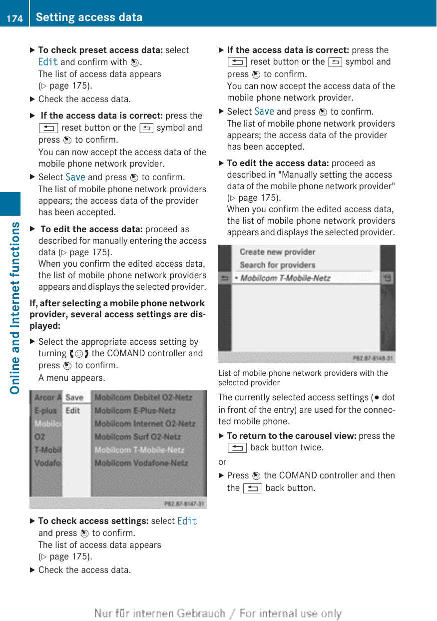 XTo check preset access data: selectEdit and confirm with W.The list of access data appears(Y page 175).XCheck the access data.X If the access data is correct: press the% reset button or the &amp; symbol andpress W to confirm.You can now accept the access data of themobile phone network provider.XSelect Save and press W to confirm.The list of mobile phone network providersappears; the access data of the providerhas been accepted.X To edit the access data: proceed asdescribed for manually entering the accessdata (Y page 175).When you confirm the edited access data,the list of mobile phone network providersappears and displays the selected provider.If, after selecting a mobile phone network provider, several access settings are dis-played:XSelect the appropriate access setting byturning cVd the COMAND controller andpress W to confirm.A menu appears.XTo check access settings: select Editand press W to confirm.The list of access data appears(Y page 175).XCheck the access data.XIf the access data is correct: press the% reset button or the &amp; symbol andpress W to confirm.You can now accept the access data of themobile phone network provider.XSelect Save and press W to confirm.The list of mobile phone network providersappears; the access data of the providerhas been accepted.XTo edit the access data: proceed asdescribed in &quot;Manually setting the accessdata of the mobile phone network provider&quot;(Y page 175).When you confirm the edited access data,the list of mobile phone network providersappears and displays the selected provider.List of mobile phone network providers with theselected providerThe currently selected access settings (# dotin front of the entry) are used for the connec-ted mobile phone.XTo return to the carousel view: press the% back button twice.orXPress W the COMAND controller and thenthe % back button.174 Setting access dataOnline and Internet functions