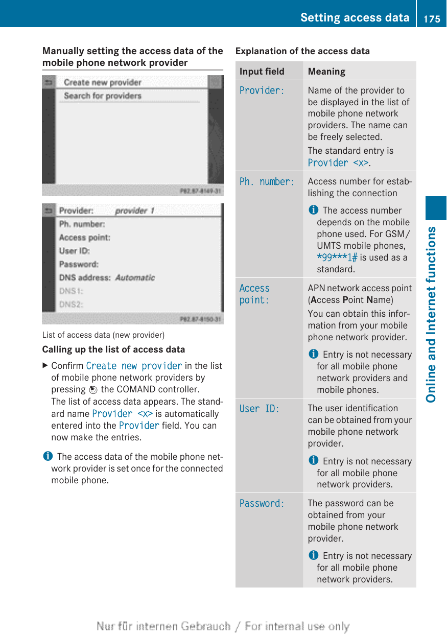 Manually setting the access data of themobile phone network providerList of access data (new provider)Calling up the list of access dataXConfirm Create new provider in the listof mobile phone network providers bypressing W the COMAND controller.The list of access data appears. The stand-ard name Provider &lt;x&gt; is automaticallyentered into the Provider field. You cannow make the entries.iThe access data of the mobile phone net-work provider is set once for the connectedmobile phone.Explanation of the access dataInput field MeaningProvider: Name of the provider tobe displayed in the list ofmobile phone networkproviders. The name canbe freely selected.The standard entry isProvider &lt;x&gt;.Ph. number: Access number for estab-lishing the connectioniThe access numberdepends on the mobilephone used. For GSM/UMTS mobile phones,*99***1# is used as astandard.Access point:APN network access point(Access Point Name)You can obtain this infor-mation from your mobilephone network provider.iEntry is not necessaryfor all mobile phonenetwork providers andmobile phones.User ID: The user identificationcan be obtained from yourmobile phone networkprovider.iEntry is not necessaryfor all mobile phonenetwork providers.Password: The password can beobtained from yourmobile phone networkprovider.iEntry is not necessaryfor all mobile phonenetwork providers.Setting access data 175Online and Internet functionsZ