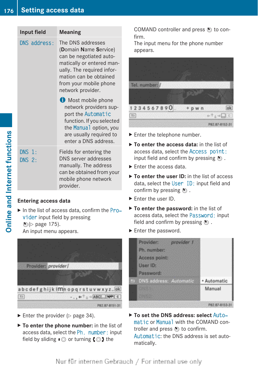 Input field MeaningDNS address: The DNS addresses(Domain Name Service)can be negotiated auto-matically or entered man-ually. The required infor-mation can be obtainedfrom your mobile phonenetwork provider.iMost mobile phonenetwork providers sup-port the Automaticfunction. If you selectedthe Manual option, youare usually required toenter a DNS address.DNS 1:DNS 2:Fields for entering theDNS server addressesmanually. The addresscan be obtained from yourmobile phone networkprovider.Entering access dataXIn the list of access data, confirm the Pro‐vider input field by pressingW(Y page 175).An input menu appears.XEnter the provider (Y page 34).XTo enter the phone number: in the list ofaccess data, select the Ph. number: inputfield by sliding ÆV or turning cVd theCOMAND controller and press W to con-firm.The input menu for the phone numberappears.XEnter the telephone number.XTo enter the access data: in the list ofaccess data, select the Access point:input field and confirm by pressing W .XEnter the access data.XTo enter the user ID: in the list of accessdata, select the User ID: input field andconfirm by pressing W .XEnter the user ID.XTo enter the password: in the list ofaccess data, select the Password: inputfield and confirm by pressing W .XEnter the password.XTo set the DNS address: select Auto‐matic or Manual with the COMAND con-troller and press W to confirm.Automatic: the DNS address is set auto-matically.176 Setting access dataOnline and Internet functions