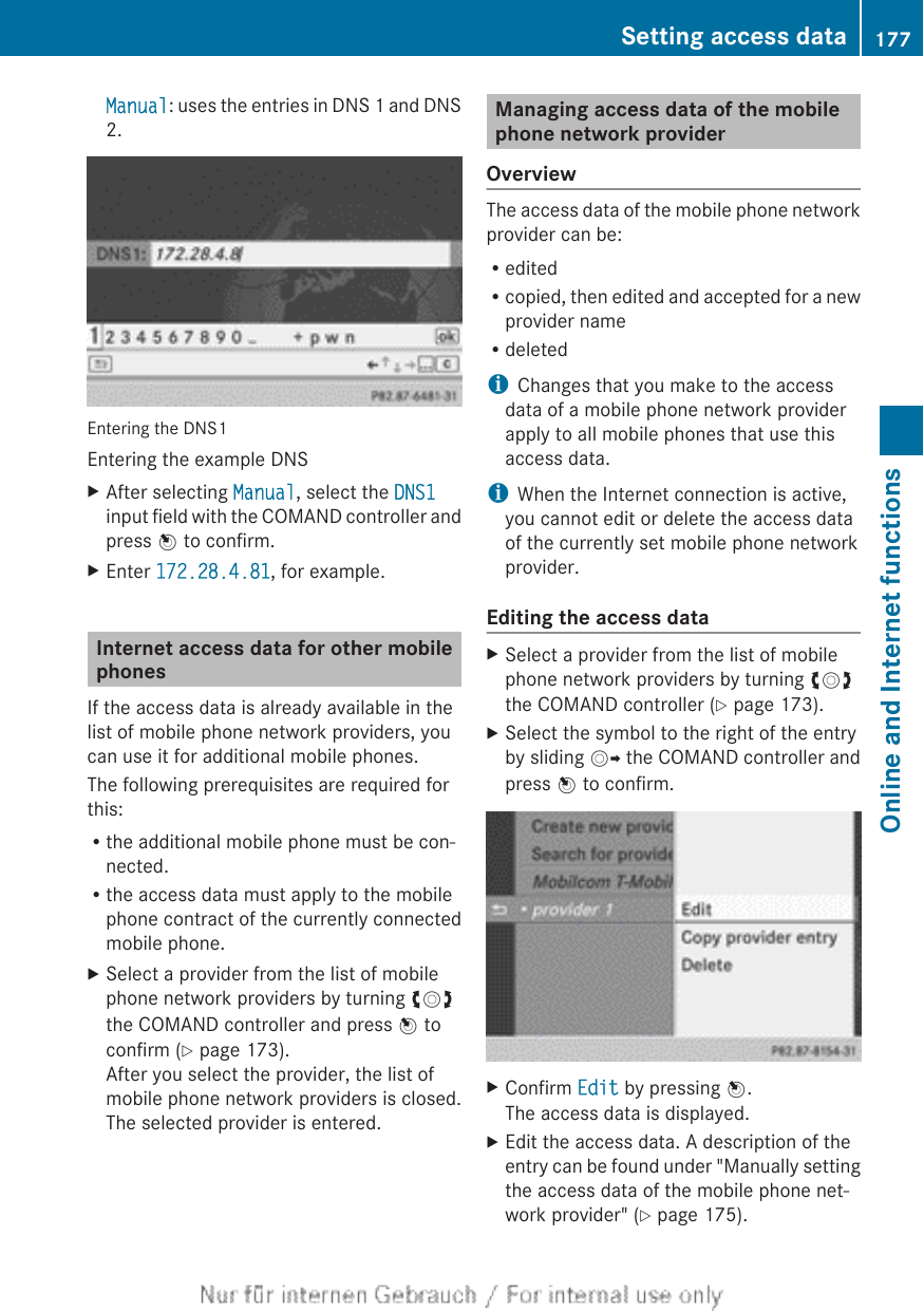 Manual: uses the entries in DNS 1 and DNS2.Entering the DNS1Entering the example DNSXAfter selecting Manual, select the DNS1input field with the COMAND controller andpress W to confirm.XEnter 172.28.4.81, for example.Internet access data for other mobilephonesIf the access data is already available in thelist of mobile phone network providers, youcan use it for additional mobile phones.The following prerequisites are required forthis:Rthe additional mobile phone must be con-nected.Rthe access data must apply to the mobilephone contract of the currently connectedmobile phone.XSelect a provider from the list of mobilephone network providers by turning cVdthe COMAND controller and press W toconfirm (Y page 173).After you select the provider, the list ofmobile phone network providers is closed.The selected provider is entered.Managing access data of the mobilephone network providerOverviewThe access data of the mobile phone networkprovider can be:ReditedRcopied, then edited and accepted for a newprovider nameRdeletediChanges that you make to the accessdata of a mobile phone network providerapply to all mobile phones that use thisaccess data.iWhen the Internet connection is active,you cannot edit or delete the access dataof the currently set mobile phone networkprovider.Editing the access dataXSelect a provider from the list of mobilephone network providers by turning cVdthe COMAND controller (Y page 173).XSelect the symbol to the right of the entryby sliding VY the COMAND controller andpress W to confirm.XConfirm Edit by pressing W.The access data is displayed.XEdit the access data. A description of theentry can be found under &quot;Manually settingthe access data of the mobile phone net-work provider&quot; (Y page 175).Setting access data 177Online and Internet functionsZ