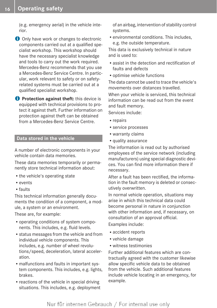 (e.g. emergency aerial) in the vehicle inte-rior.iOnly have work or changes to electroniccomponents carried out at a qualified spe-cialist workshop. This workshop shouldhave the necessary specialist knowledgeand tools to carry out the work required.Mercedes-Benz recommends that you usea Mercedes-Benz Service Centre. In partic-ular, work relevant to safety or on safety-related systems must be carried out at aqualified specialist workshop.iProtection against theft: this device isequipped with technical provisions to pro-tect it against theft. Further information onprotection against theft can be obtainedfrom a Mercedes-Benz Service Centre.Data stored in the vehicleA number of electronic components in yourvehicle contain data memories.These data memories temporarily or perma-nently store technical information about:Rthe vehicle&apos;s operating stateReventsRfaultsThis technical information generally docu-ments the condition of a component, a mod-ule, a system or an environment.These are, for example:Roperating conditions of system compo-nents. This includes, e.g. fluid levels.Rstatus messages from the vehicle and fromindividual vehicle components. Thisincludes, e.g. number of wheel revolu-tions/speed, deceleration, lateral acceler-ation.Rmalfunctions and faults in important sys-tem components. This includes, e.g. lights,brakes.Rreactions of the vehicle in special drivingsituations. This includes, e.g. deploymentof an airbag, intervention of stability controlsystems.Renvironmental conditions. This includes,e.g. the outside temperature.This data is exclusively technical in natureand is used to:Rassist in the detection and rectification offaults and defectsRoptimise vehicle functionsThe data cannot be used to trace the vehicle&apos;smovements over distances travelled.When your vehicle is serviced, this technicalinformation can be read out from the eventand fault memory.Services include:RrepairsRservice processesRwarranty claimsRquality assuranceThe information is read out by authorisedemployees of the service network (includingmanufacturers) using special diagnostic devi-ces. You can find more information there ifnecessary.After a fault has been rectified, the informa-tion in the fault memory is deleted or consec-utively overwritten.In normal vehicle operation, situations mayarise in which this technical data couldbecome personal in nature in conjunctionwith other information and, if necessary, onconsultation of an approval official.Examples include:Raccident reportsRvehicle damageRwitness testimoniesFurther additional features which are con-tractually agreed with the customer likewiseallow specific vehicle data to be obtainedfrom the vehicle. Such additional featuresinclude vehicle locating in an emergency, forexample.16 Operating safety