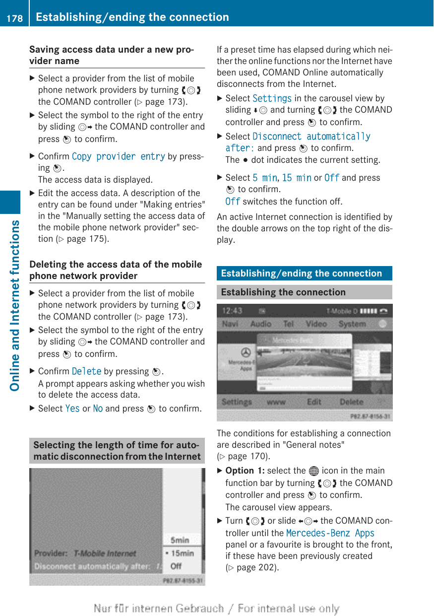 Saving access data under a new pro-vider nameXSelect a provider from the list of mobilephone network providers by turning cVdthe COMAND controller (Y page 173).XSelect the symbol to the right of the entryby sliding VY the COMAND controller andpress W to confirm.XConfirm Copy provider entry by press-ing W.The access data is displayed.XEdit the access data. A description of theentry can be found under &quot;Making entries&quot;in the &quot;Manually setting the access data ofthe mobile phone network provider&quot; sec-tion (Y page 175).Deleting the access data of the mobilephone network providerXSelect a provider from the list of mobilephone network providers by turning cVdthe COMAND controller (Y page 173).XSelect the symbol to the right of the entryby sliding VY the COMAND controller andpress W to confirm.XConfirm Delete by pressing W.A prompt appears asking whether you wishto delete the access data.XSelect Yes or No and press W to confirm.Selecting the length of time for auto-matic disconnection from the InternetIf a preset time has elapsed during which nei-ther the online functions nor the Internet havebeen used, COMAND Online automaticallydisconnects from the Internet.XSelect Settings in the carousel view bysliding ÆV and turning cVd the COMANDcontroller and press W to confirm.XSelect Disconnect automatically after: and press W to confirm.The # dot indicates the current setting.XSelect 5 min, 15 min or Off and pressW to confirm.Off switches the function off.An active Internet connection is identified bythe double arrows on the top right of the dis-play.Establishing/ending the connectionEstablishing the connectionThe conditions for establishing a connectionare described in &quot;General notes&quot;(Y page 170).XOption 1: select the ® icon in the mainfunction bar by turning cVd the COMANDcontroller and press W to confirm.The carousel view appears.XTurn cVd or slide XVY the COMAND con-troller until the Mercedes-Benz Appspanel or a favourite is brought to the front,if these have been previously created(Y page 202).178 Establishing/ending the connectionOnline and Internet functions