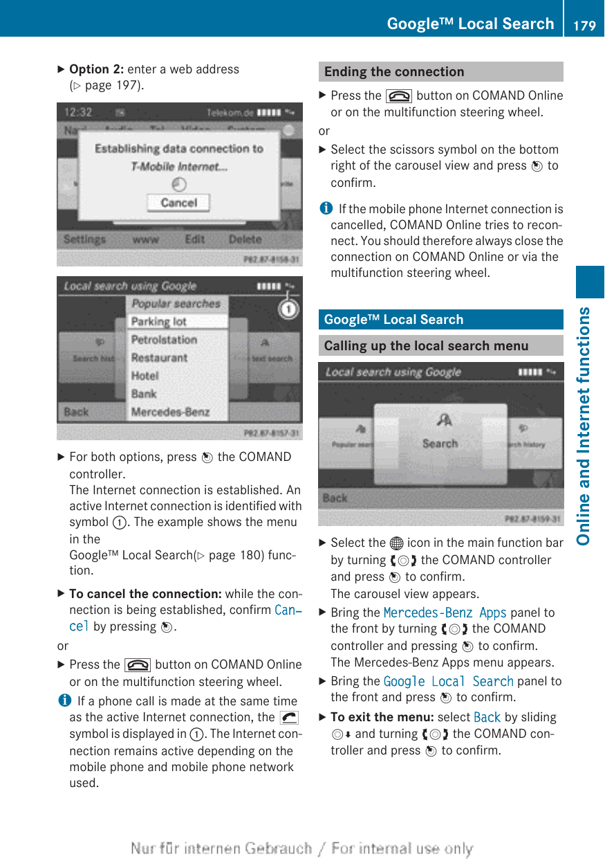 XOption 2: enter a web address(Y page 197).XFor both options, press W the COMANDcontroller.The Internet connection is established. Anactive Internet connection is identified withsymbol :. The example shows the menuin theGoogle™ Local Search(Y page 180) func-tion.XTo cancel the connection: while the con-nection is being established, confirm Can‐cel by pressing W.orXPress the ~ button on COMAND Onlineor on the multifunction steering wheel.iIf a phone call is made at the same timeas the active Internet connection, the ¡symbol is displayed in :. The Internet con-nection remains active depending on themobile phone and mobile phone networkused.Ending the connectionXPress the ~ button on COMAND Onlineor on the multifunction steering wheel.orXSelect the scissors symbol on the bottomright of the carousel view and press W toconfirm.iIf the mobile phone Internet connection iscancelled, COMAND Online tries to recon-nect. You should therefore always close theconnection on COMAND Online or via themultifunction steering wheel.Google™ Local SearchCalling up the local search menuXSelect the ® icon in the main function barby turning cVd the COMAND controllerand press W to confirm.The carousel view appears.XBring the Mercedes-Benz Apps panel tothe front by turning cVd the COMANDcontroller and pressing W to confirm.The Mercedes-Benz Apps menu appears.XBring the Google Local Search panel tothe front and press W to confirm.XTo exit the menu: select Back by slidingVÆ and turning cVd the COMAND con-troller and press W to confirm.Google™ Local Search 179Online and Internet functionsZ