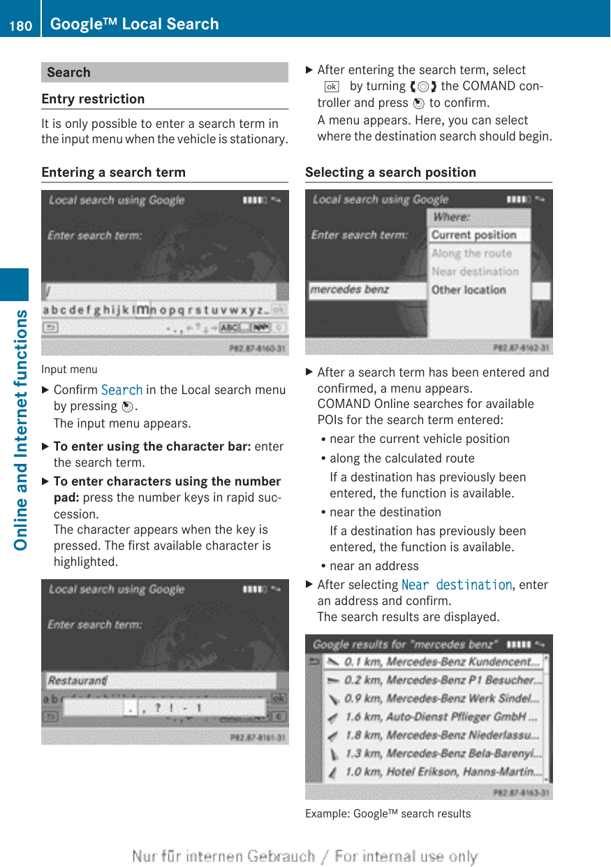 SearchEntry restrictionIt is only possible to enter a search term inthe input menu when the vehicle is stationary.Entering a search termInput menuXConfirm Search in the Local search menuby pressing W.The input menu appears.XTo enter using the character bar: enterthe search term.XTo enter characters using the number pad: press the number keys in rapid suc-cession.The character appears when the key ispressed. The first available character ishighlighted.XAfter entering the search term, select¬ by turning cVd the COMAND con-troller and press W to confirm.A menu appears. Here, you can selectwhere the destination search should begin.Selecting a search positionXAfter a search term has been entered andconfirmed, a menu appears.COMAND Online searches for availablePOIs for the search term entered:Rnear the current vehicle positionRalong the calculated routeIf a destination has previously beenentered, the function is available.Rnear the destinationIf a destination has previously beenentered, the function is available.Rnear an addressXAfter selecting Near destination, enteran address and confirm.The search results are displayed.Example: Google™ search results180 Google™ Local SearchOnline and Internet functions