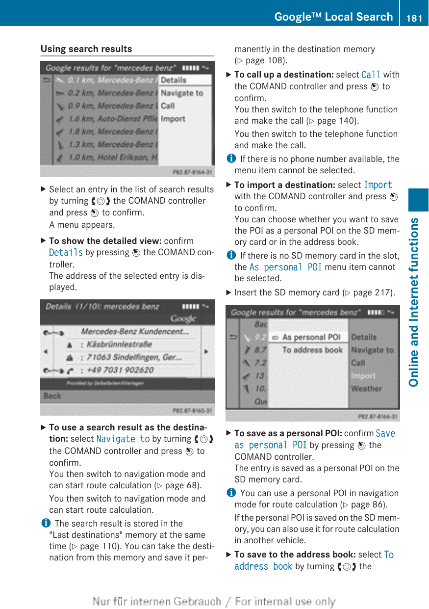 Using search resultsXSelect an entry in the list of search resultsby turning cVd the COMAND controllerand press W to confirm.A menu appears.XTo show the detailed view: confirmDetails by pressing W the COMAND con-troller.The address of the selected entry is dis-played.XTo use a search result as the destina-tion: select Navigate to by turning cVdthe COMAND controller and press W toconfirm.You then switch to navigation mode andcan start route calculation (Y page 68).You then switch to navigation mode andcan start route calculation.iThe search result is stored in the&quot;Last destinations&quot; memory at the sametime (Y page 110). You can take the desti-nation from this memory and save it per-manently in the destination memory(Y page 108).XTo call up a destination: select Call withthe COMAND controller and press W toconfirm.You then switch to the telephone functionand make the call (Y page 140).You then switch to the telephone functionand make the call.iIf there is no phone number available, themenu item cannot be selected.XTo import a destination: select Importwith the COMAND controller and press Wto confirm.You can choose whether you want to savethe POI as a personal POI on the SD mem-ory card or in the address book.iIf there is no SD memory card in the slot,the As personal POI menu item cannotbe selected.XInsert the SD memory card (Y page 217).XTo save as a personal POI: confirm Save as personal POI by pressing W theCOMAND controller.The entry is saved as a personal POI on theSD memory card.iYou can use a personal POI in navigationmode for route calculation (Y page 86).If the personal POI is saved on the SD mem-ory, you can also use it for route calculationin another vehicle.XTo save to the address book: select To address book by turning cVd theGoogle™ Local Search 181Online and Internet functionsZ