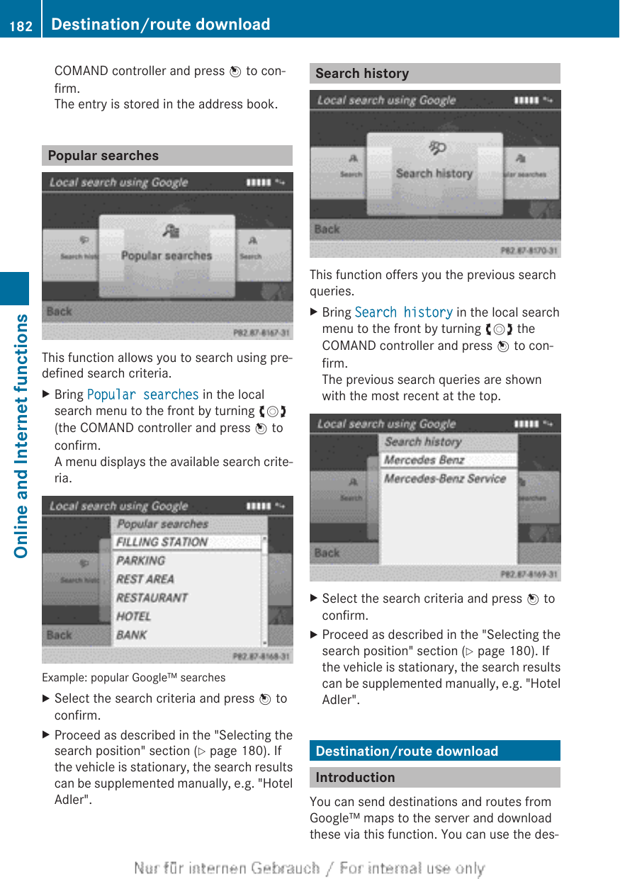 COMAND controller and press W to con-firm.The entry is stored in the address book.Popular searchesThis function allows you to search using pre-defined search criteria.XBring Popular searches in the localsearch menu to the front by turning cVd(the COMAND controller and press W toconfirm.A menu displays the available search crite-ria.Example: popular Google™ searchesXSelect the search criteria and press W toconfirm.XProceed as described in the &quot;Selecting thesearch position&quot; section (Y page 180). Ifthe vehicle is stationary, the search resultscan be supplemented manually, e.g. &quot;HotelAdler&quot;.Search historyThis function offers you the previous searchqueries.XBring Search history in the local searchmenu to the front by turning cVd theCOMAND controller and press W to con-firm.The previous search queries are shownwith the most recent at the top.XSelect the search criteria and press W toconfirm.XProceed as described in the &quot;Selecting thesearch position&quot; section (Y page 180). Ifthe vehicle is stationary, the search resultscan be supplemented manually, e.g. &quot;HotelAdler&quot;.Destination/route downloadIntroductionYou can send destinations and routes fromGoogle™ maps to the server and downloadthese via this function. You can use the des-182 Destination/route downloadOnline and Internet functions