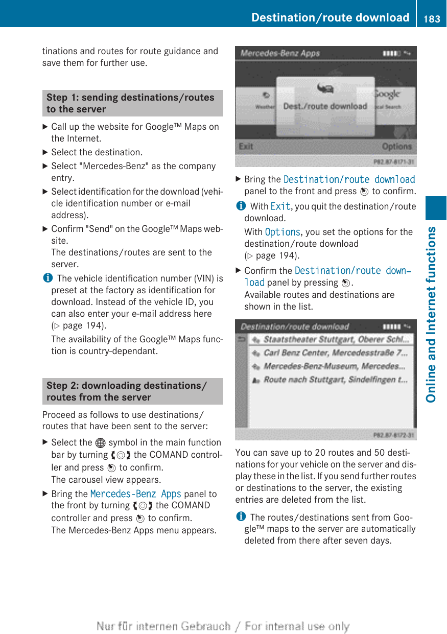 tinations and routes for route guidance andsave them for further use.Step 1: sending destinations/routesto the serverXCall up the website for Google™ Maps onthe Internet.XSelect the destination.XSelect &quot;Mercedes-Benz&quot; as the companyentry.XSelect identification for the download (vehi-cle identification number or e-mailaddress).XConfirm &quot;Send&quot; on the Google™ Maps web-site.The destinations/routes are sent to theserver.iThe vehicle identification number (VIN) ispreset at the factory as identification fordownload. Instead of the vehicle ID, youcan also enter your e-mail address here(Y page 194).The availability of the Google™ Maps func-tion is country-dependant.Step 2: downloading destinations/routes from the serverProceed as follows to use destinations/routes that have been sent to the server:XSelect the ® symbol in the main functionbar by turning cVd the COMAND control-ler and press W to confirm.The carousel view appears.XBring the Mercedes-Benz Apps panel tothe front by turning cVd the COMANDcontroller and press W to confirm.The Mercedes-Benz Apps menu appears.XBring the Destination/route downloadpanel to the front and press W to confirm.iWith Exit, you quit the destination/routedownload.With Options, you set the options for thedestination/route download(Y page 194).XConfirm the Destination/route down‐load panel by pressing W.Available routes and destinations areshown in the list.You can save up to 20 routes and 50 desti-nations for your vehicle on the server and dis-play these in the list. If you send further routesor destinations to the server, the existingentries are deleted from the list.iThe routes/destinations sent from Goo-gle™ maps to the server are automaticallydeleted from there after seven days.Destination/route download 183Online and Internet functionsZ