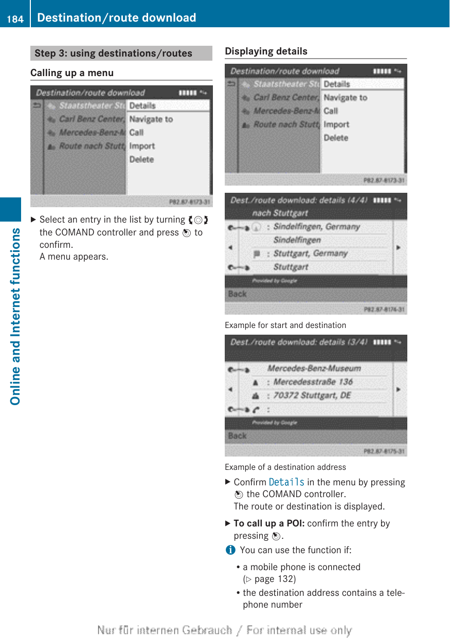 Step 3: using destinations/routesCalling up a menuXSelect an entry in the list by turning cVdthe COMAND controller and press W toconfirm.A menu appears.Displaying detailsExample for start and destinationExample of a destination addressXConfirm Details in the menu by pressingW the COMAND controller.The route or destination is displayed.XTo call up a POI: confirm the entry bypressing W.iYou can use the function if:Ra mobile phone is connected(Y page 132)Rthe destination address contains a tele-phone number184 Destination/route downloadOnline and Internet functions