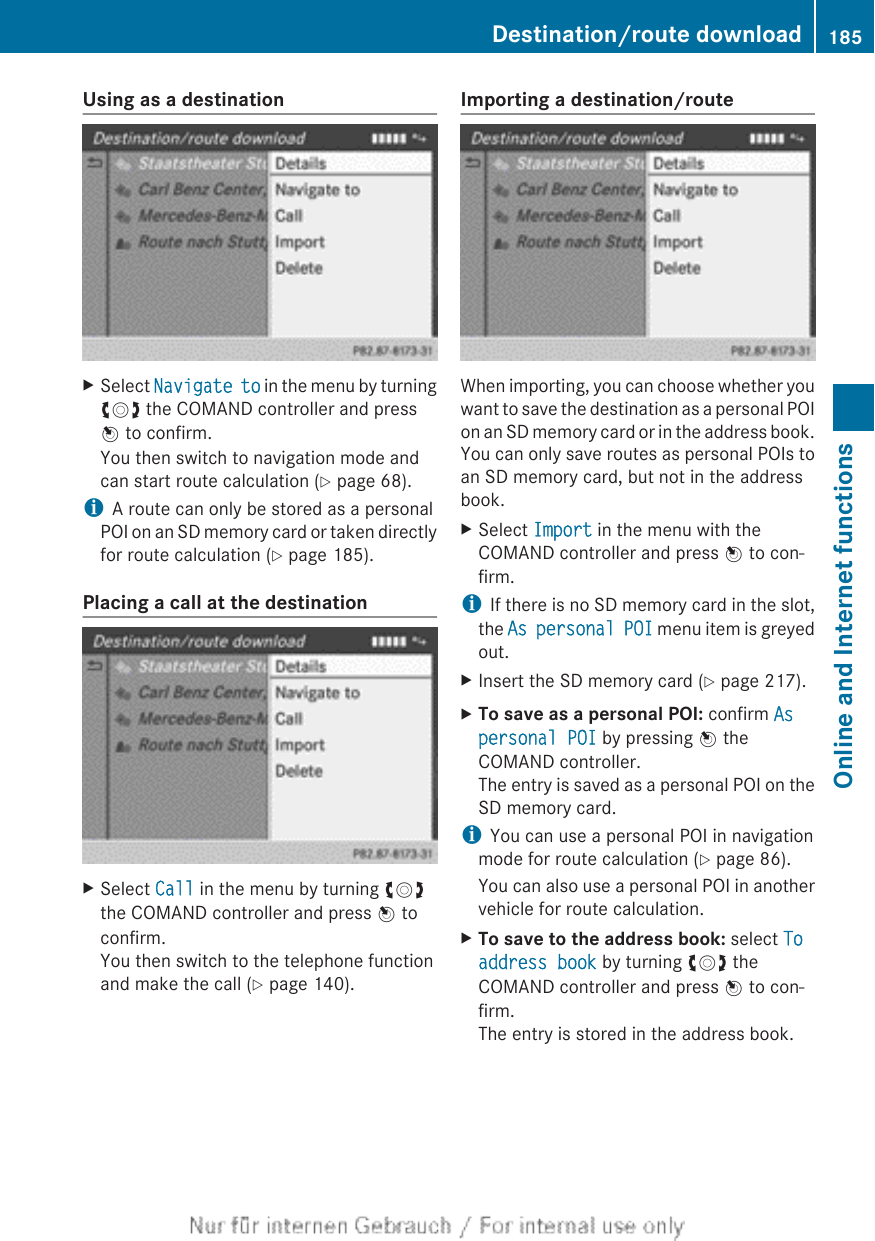Using as a destinationXSelect Navigate to in the menu by turningcVd the COMAND controller and pressW to confirm.You then switch to navigation mode andcan start route calculation (Y page 68).iA route can only be stored as a personalPOI on an SD memory card or taken directlyfor route calculation (Y page 185).Placing a call at the destinationXSelect Call in the menu by turning cVdthe COMAND controller and press W toconfirm.You then switch to the telephone functionand make the call (Y page 140).Importing a destination/routeWhen importing, you can choose whether youwant to save the destination as a personal POIon an SD memory card or in the address book.You can only save routes as personal POIs toan SD memory card, but not in the addressbook.XSelect Import in the menu with theCOMAND controller and press W to con-firm.iIf there is no SD memory card in the slot,the As personal POI menu item is greyedout.XInsert the SD memory card (Y page 217).XTo save as a personal POI: confirm As personal POI by pressing W theCOMAND controller.The entry is saved as a personal POI on theSD memory card.iYou can use a personal POI in navigationmode for route calculation (Y page 86).You can also use a personal POI in anothervehicle for route calculation.XTo save to the address book: select To address book by turning cVd theCOMAND controller and press W to con-firm.The entry is stored in the address book.Destination/route download 185Online and Internet functionsZ