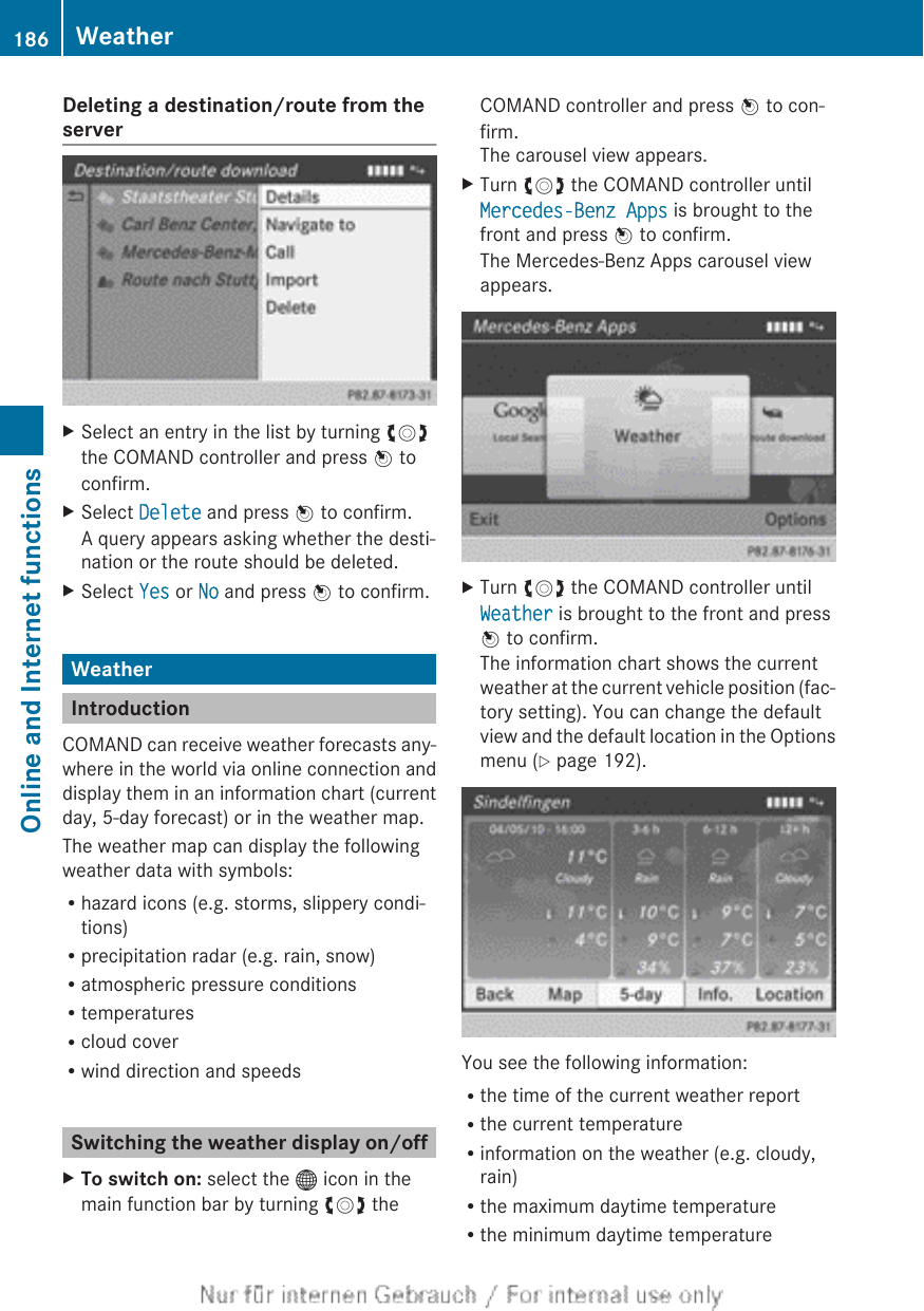 Deleting a destination/route from theserverXSelect an entry in the list by turning cVdthe COMAND controller and press W toconfirm.XSelect Delete and press W to confirm.A query appears asking whether the desti-nation or the route should be deleted.XSelect Yes or No and press W to confirm.WeatherIntroductionCOMAND can receive weather forecasts any-where in the world via online connection anddisplay them in an information chart (currentday, 5-day forecast) or in the weather map.The weather map can display the followingweather data with symbols:Rhazard icons (e.g. storms, slippery condi-tions)Rprecipitation radar (e.g. rain, snow)Ratmospheric pressure conditionsRtemperaturesRcloud coverRwind direction and speedsSwitching the weather display on/offXTo switch on: select the ® icon in themain function bar by turning cVd theCOMAND controller and press W to con-firm.The carousel view appears.XTurn cVd the COMAND controller untilMercedes-Benz Apps is brought to thefront and press W to confirm.The Mercedes-Benz Apps carousel viewappears.XTurn cVd the COMAND controller untilWeather is brought to the front and pressW to confirm.The information chart shows the currentweather at the current vehicle position (fac-tory setting). You can change the defaultview and the default location in the Optionsmenu (Y page 192).You see the following information:Rthe time of the current weather reportRthe current temperatureRinformation on the weather (e.g. cloudy,rain)Rthe maximum daytime temperatureRthe minimum daytime temperature186 WeatherOnline and Internet functions