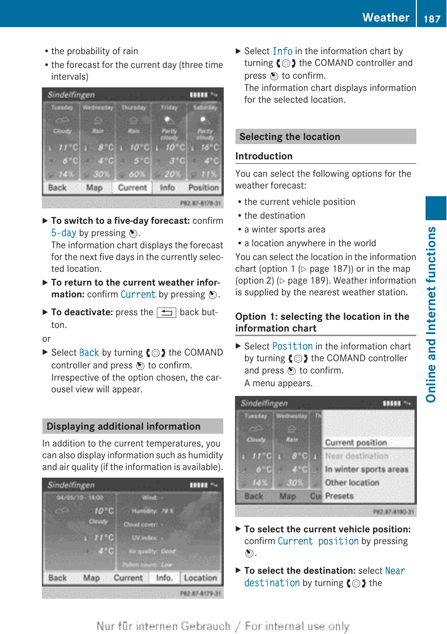 Rthe probability of rainRthe forecast for the current day (three timeintervals)XTo switch to a five-day forecast: confirm5-day by pressing W.The information chart displays the forecastfor the next five days in the currently selec-ted location.XTo return to the current weather infor-mation: confirm Current by pressing W.XTo deactivate: press the % back but-ton.orXSelect Back by turning cVd the COMANDcontroller and press W to confirm.Irrespective of the option chosen, the car-ousel view will appear.Displaying additional informationIn addition to the current temperatures, youcan also display information such as humidityand air quality (if the information is available).XSelect Info in the information chart byturning cVd the COMAND controller andpress W to confirm.The information chart displays informationfor the selected location.Selecting the locationIntroductionYou can select the following options for theweather forecast:Rthe current vehicle positionRthe destinationRa winter sports areaRa location anywhere in the worldYou can select the location in the informationchart (option 1 (Y page 187)) or in the map(option 2) (Y page 189). Weather informationis supplied by the nearest weather station.Option 1: selecting the location in theinformation chartXSelect Position in the information chartby turning cVd the COMAND controllerand press W to confirm.A menu appears.XTo select the current vehicle position:confirm Current position by pressingW.XTo select the destination: select Near destination by turning cVd theWeather 187Online and Internet functionsZ