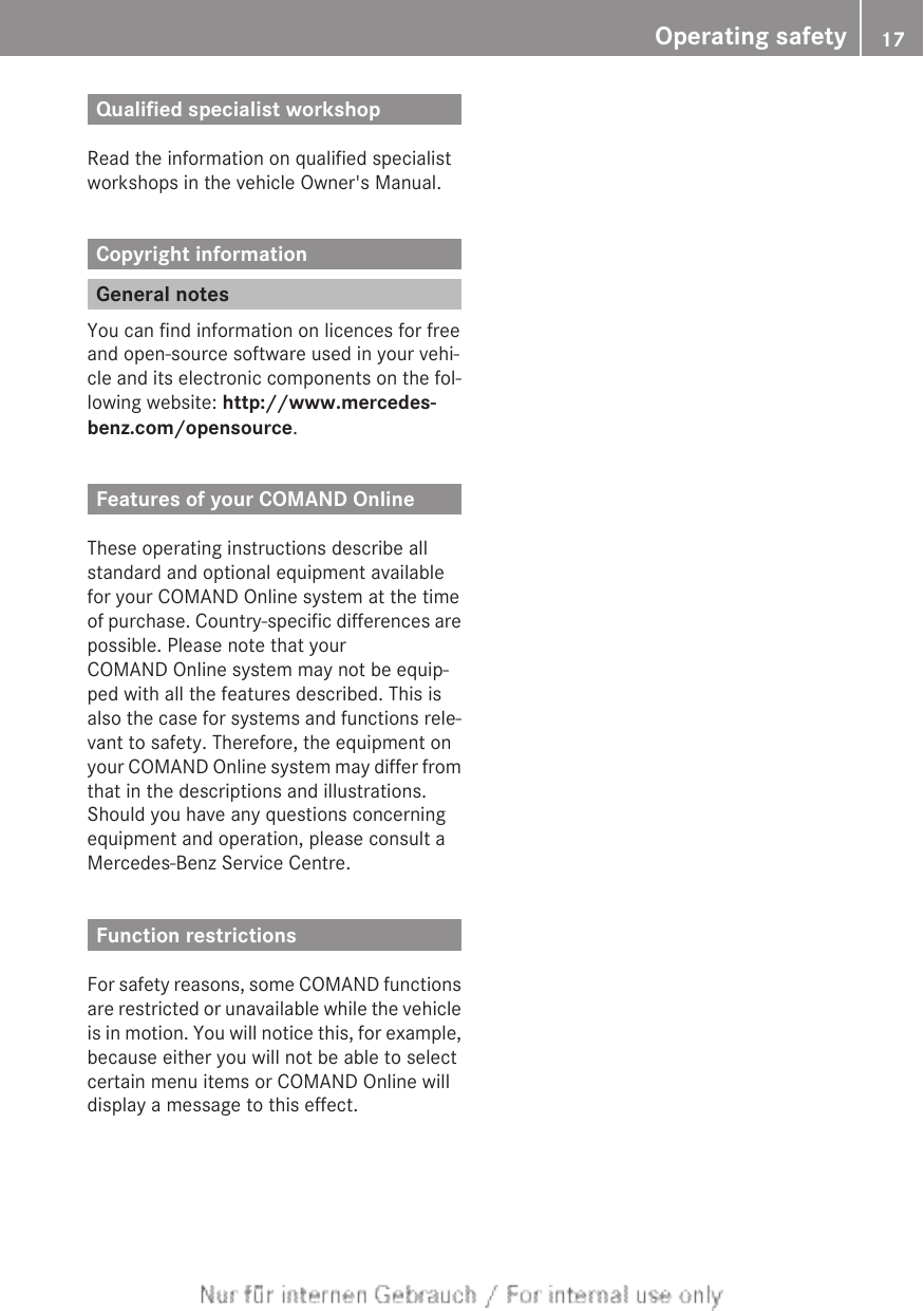 Qualified specialist workshopRead the information on qualified specialistworkshops in the vehicle Owner&apos;s Manual.Copyright informationGeneral notesYou can find information on licences for freeand open-source software used in your vehi-cle and its electronic components on the fol-lowing website: http://www.mercedes-benz.com/opensource.Features of your COMAND OnlineThese operating instructions describe allstandard and optional equipment availablefor your COMAND Online system at the timeof purchase. Country-specific differences arepossible. Please note that yourCOMAND Online system may not be equip-ped with all the features described. This isalso the case for systems and functions rele-vant to safety. Therefore, the equipment onyour COMAND Online system may differ fromthat in the descriptions and illustrations.Should you have any questions concerningequipment and operation, please consult aMercedes-Benz Service Centre.Function restrictionsFor safety reasons, some COMAND functionsare restricted or unavailable while the vehicleis in motion. You will notice this, for example,because either you will not be able to selectcertain menu items or COMAND Online willdisplay a message to this effect.Operating safety 17Z