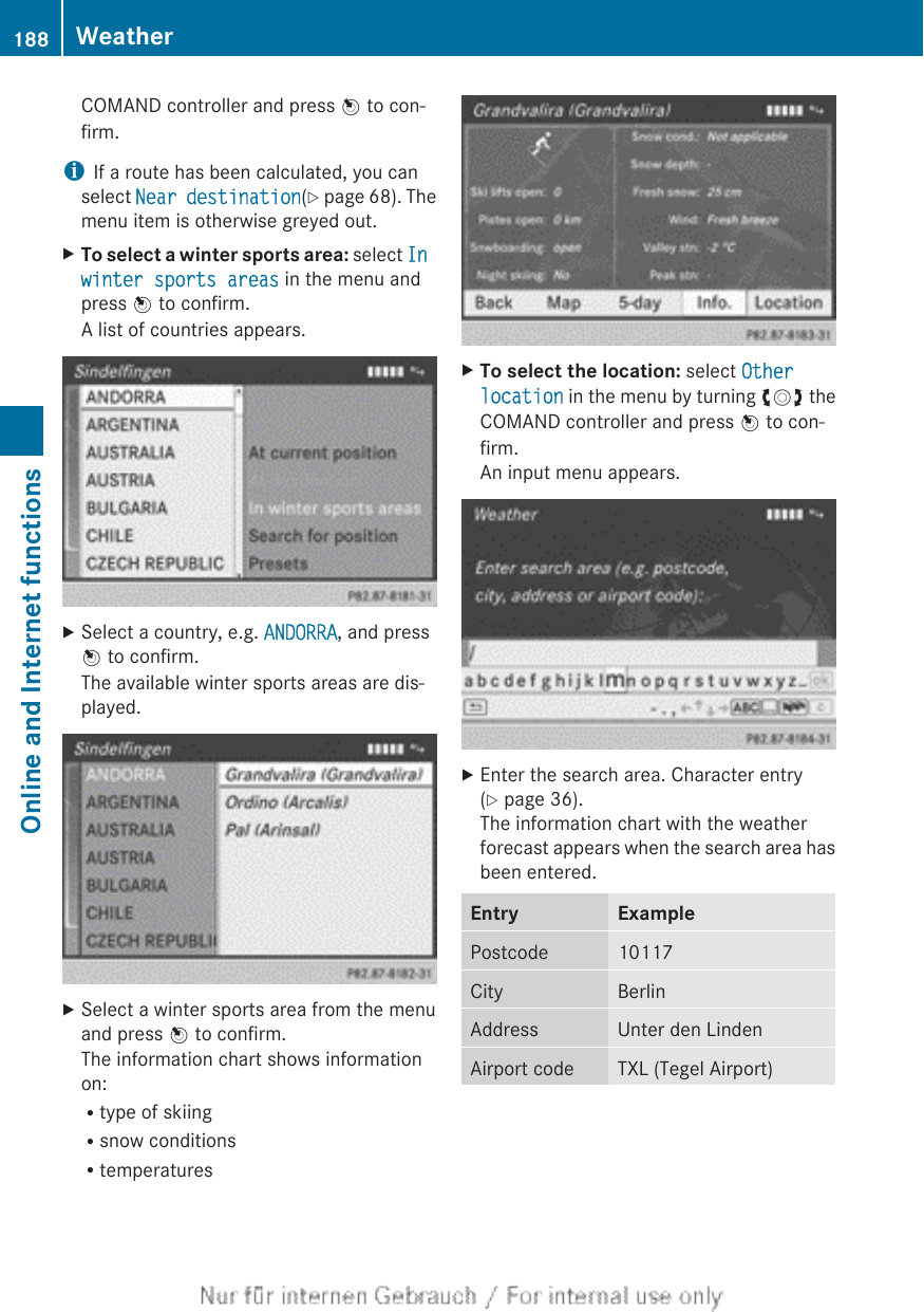 COMAND controller and press W to con-firm.iIf a route has been calculated, you canselect Near destination(Y page 68). Themenu item is otherwise greyed out.XTo select a winter sports area: select In winter sports areas in the menu andpress W to confirm.A list of countries appears.XSelect a country, e.g. ANDORRA, and pressW to confirm.The available winter sports areas are dis-played.XSelect a winter sports area from the menuand press W to confirm.The information chart shows informationon:Rtype of skiingRsnow conditionsRtemperaturesXTo select the location: select Other location in the menu by turning cVd theCOMAND controller and press W to con-firm.An input menu appears.XEnter the search area. Character entry(Y page 36).The information chart with the weatherforecast appears when the search area hasbeen entered.Entry ExamplePostcode 10117City BerlinAddress Unter den LindenAirport code TXL (Tegel Airport)188 WeatherOnline and Internet functions