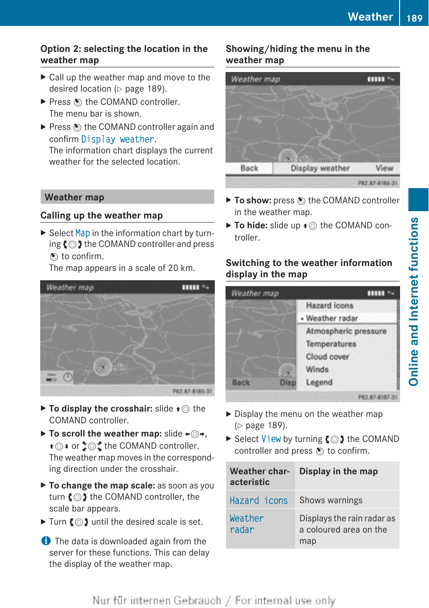 Option 2: selecting the location in theweather mapXCall up the weather map and move to thedesired location (Y page 189).XPress W the COMAND controller.The menu bar is shown.XPress W the COMAND controller again andconfirm Display weather.The information chart displays the currentweather for the selected location.Weather mapCalling up the weather mapXSelect Map in the information chart by turn-ing cVd the COMAND controller and pressW to confirm.The map appears in a scale of 20 km.XTo display the crosshair: slide ZV theCOMAND controller.XTo scroll the weather map: slide XVY,ZVÆ or aVb the COMAND controller.The weather map moves in the correspond-ing direction under the crosshair.XTo change the map scale: as soon as youturn cVd the COMAND controller, thescale bar appears.XTurn cVd until the desired scale is set.iThe data is downloaded again from theserver for these functions. This can delaythe display of the weather map.Showing/hiding the menu in theweather mapXTo show: press W the COMAND controllerin the weather map.XTo hide: slide up ZV the COMAND con-troller.Switching to the weather informationdisplay in the mapXDisplay the menu on the weather map(Y page 189).XSelect View by turning cVd the COMANDcontroller and press W to confirm.Weather char-acteristicDisplay in the mapHazard icons Shows warningsWeather radarDisplays the rain radar asa coloured area on themapWeather 189Online and Internet functionsZ