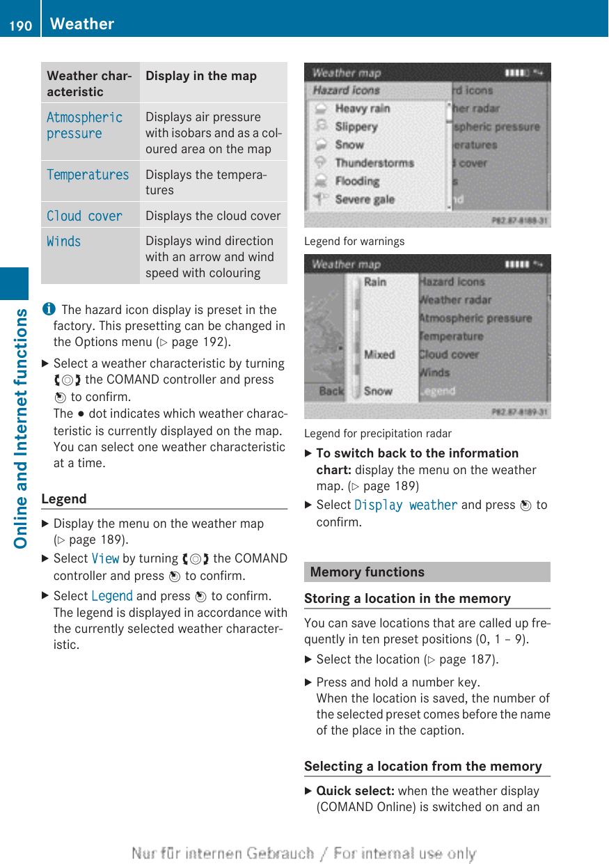 Weather char-acteristicDisplay in the mapAtmospheric pressureDisplays air pressurewith isobars and as a col-oured area on the mapTemperatures Displays the tempera-turesCloud cover Displays the cloud coverWinds Displays wind directionwith an arrow and windspeed with colouringiThe hazard icon display is preset in thefactory. This presetting can be changed inthe Options menu (Y page 192).XSelect a weather characteristic by turningcVd the COMAND controller and pressW to confirm.The # dot indicates which weather charac-teristic is currently displayed on the map.You can select one weather characteristicat a time.LegendXDisplay the menu on the weather map(Y page 189).XSelect View by turning cVd the COMANDcontroller and press W to confirm.XSelect Legend and press W to confirm.The legend is displayed in accordance withthe currently selected weather character-istic.Legend for warningsLegend for precipitation radarXTo switch back to the information chart: display the menu on the weathermap. (Y page 189)XSelect Display weather and press W toconfirm.Memory functionsStoring a location in the memoryYou can save locations that are called up fre-quently in ten preset positions (0, 1 – 9).XSelect the location (Y page 187).XPress and hold a number key.When the location is saved, the number ofthe selected preset comes before the nameof the place in the caption.Selecting a location from the memoryXQuick select: when the weather display(COMAND Online) is switched on and an190 WeatherOnline and Internet functions