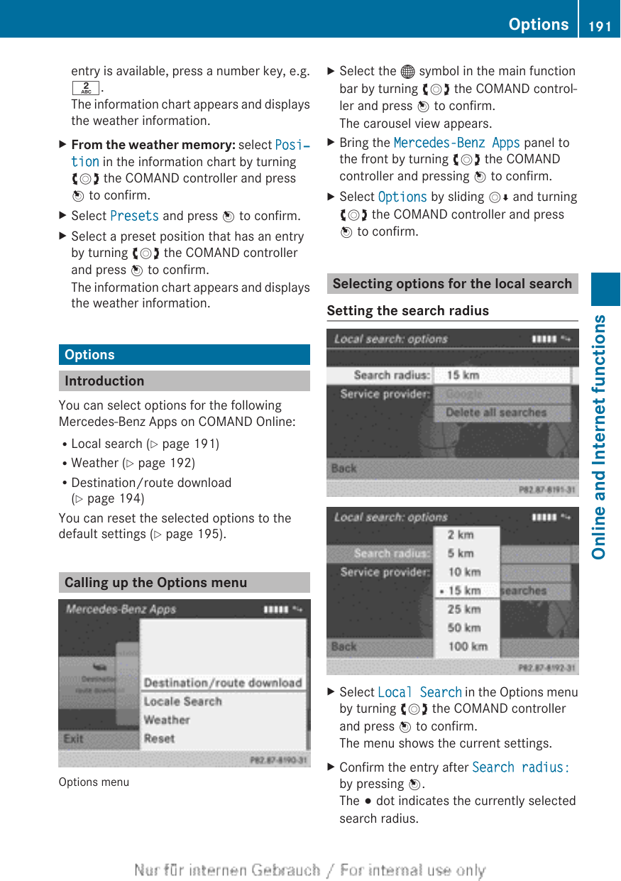 entry is available, press a number key, e.g.l.The information chart appears and displaysthe weather information.XFrom the weather memory: select Posi‐tion in the information chart by turningcVd the COMAND controller and pressW to confirm.XSelect Presets and press W to confirm.XSelect a preset position that has an entryby turning cVd the COMAND controllerand press W to confirm.The information chart appears and displaysthe weather information.OptionsIntroductionYou can select options for the followingMercedes-Benz Apps on COMAND Online:RLocal search (Y page 191)RWeather (Y page 192)RDestination/route download(Y page 194)You can reset the selected options to thedefault settings (Y page 195).Calling up the Options menuOptions menuXSelect the ® symbol in the main functionbar by turning cVd the COMAND control-ler and press W to confirm.The carousel view appears.XBring the Mercedes-Benz Apps panel tothe front by turning cVd the COMANDcontroller and pressing W to confirm.XSelect Options by sliding VÆ and turningcVd the COMAND controller and pressW to confirm.Selecting options for the local searchSetting the search radiusXSelect Local Search in the Options menuby turning cVd the COMAND controllerand press W to confirm.The menu shows the current settings.XConfirm the entry after Search radius:by pressing W.The # dot indicates the currently selectedsearch radius.Options 191Online and Internet functionsZ